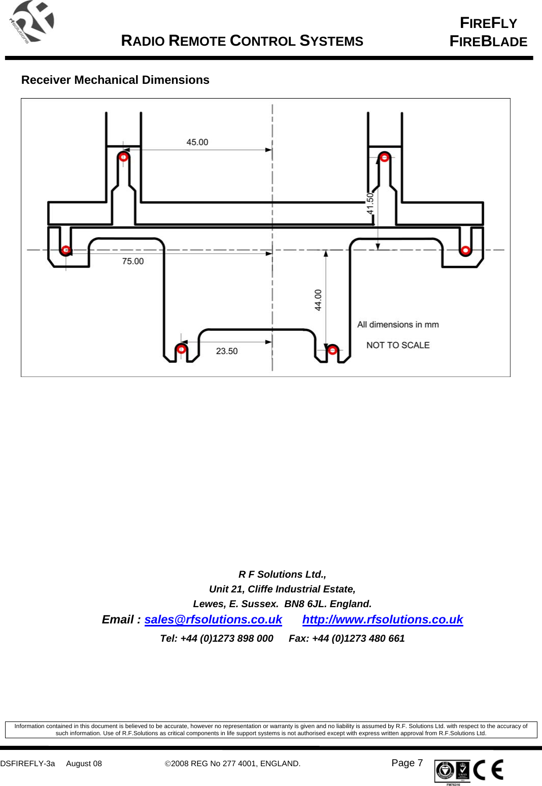     DSFIREFLY-3a     August 08  ©2008 REG No 277 4001, ENGLAND.   Page 7   FIREFLY FIREBLADE   RADIO REMOTE CONTROL SYSTEMS     Receiver Mechanical Dimensions                     R F Solutions Ltd., Unit 21, Cliffe Industrial Estate, Lewes, E. Sussex.  BN8 6JL. England. Email : sales@rfsolutions.co.uk http://www.rfsolutions.co.uk Tel: +44 (0)1273 898 000  Fax: +44 (0)1273 480 661   Information contained in this document is believed to be accurate, however no representation or warranty is given and no liability is assumed by R.F. Solutions Ltd. with respect to the accuracy of such information. Use of R.F.Solutions as critical components in life support systems is not authorised except with express written approval from R.F.Solutions Ltd. 
