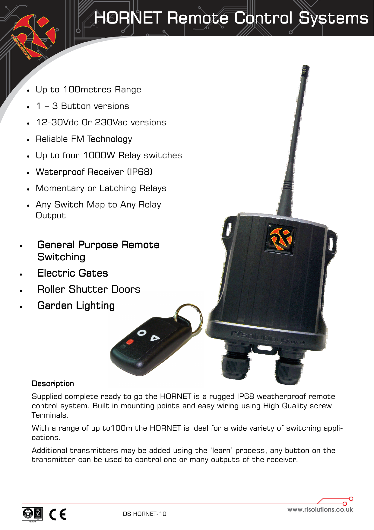 HORNET Remote Control SystemsHORNET Remote Control SystemsHORNET Remote Control SystemsHORNET Remote Control Systems    DS HORNET-10      DescriptionDescriptionDescriptionDescription    Supplied complete ready to go the HORNET is a rugged IP68 weatherproof remote control system. Built in mounting points and easy wiring using High Quality screw  Terminals. With a range of up to100m the HORNET is ideal for a wide variety of switching appli-cations. Additional transmitters may be added using the ‘learn’ process, any button on the transmitter can be used to control one or many outputs of the receiver.   •  Up to 100metres Range •  1 – 3 Button versions •  12-30Vdc 0r 230Vac versions  •  Reliable FM Technology •  Up to four 1000W Relay switches •  Waterproof Receiver (IP68)  •  Momentary or Latching Relays •  Any Switch Map to Any Relay Output •  General Purpose Remote General Purpose Remote General Purpose Remote General Purpose Remote SwitchingSwitchingSwitchingSwitching    •  Electric GatesElectric GatesElectric GatesElectric Gates    •  Roller Shutter DoorsRoller Shutter DoorsRoller Shutter DoorsRoller Shutter Doors    •  Garden LightingGarden LightingGarden LightingGarden Lighting    