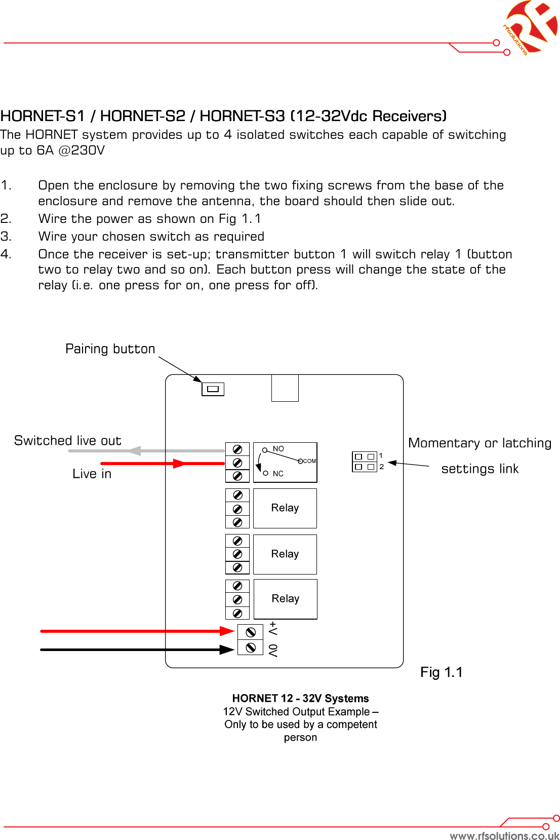     HORNETHORNETHORNETHORNET----S1 / HORNETS1 / HORNETS1 / HORNETS1 / HORNET----S2 / HORNETS2 / HORNETS2 / HORNETS2 / HORNET----S3 (12S3 (12S3 (12S3 (12----32Vdc Receivers)32Vdc Receivers)32Vdc Receivers)32Vdc Receivers)    The HORNET system provides up to 4 isolated switches each capable of switching up to 6A @230V  1.    Open the enclosure by removing the two fixing screws from the base of the   enclosure and remove the antenna, the board should then slide out. 2.  Wire the power as shown on Fig 1.1 3.  Wire your chosen switch as required 4.  Once the receiver is set-up; transmitter button 1 will switch relay 1 (button   two to relay two and so on). Each button press will change the state of the   relay (i.e. one press for on, one press for off).    