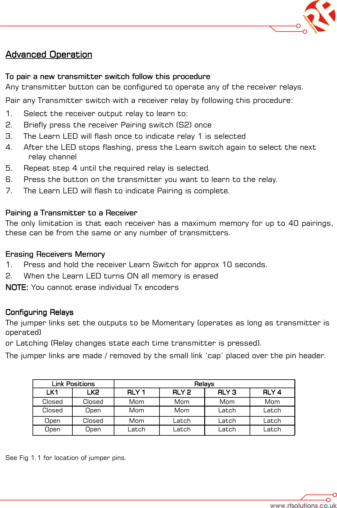 Advanced OperationAdvanced OperationAdvanced OperationAdvanced Operation        To pair a new transmitter switch follow this procedureTo pair a new transmitter switch follow this procedureTo pair a new transmitter switch follow this procedureTo pair a new transmitter switch follow this procedure    Any transmitter button can be configured to operate any of the receiver relays. Pair any Transmitter switch with a receiver relay by following this procedure: 1.  Select the receiver output relay to learn to: 2.  Briefly press the receiver Pairing switch (S2) once 3.  The Learn LED will flash once to indicate relay 1 is selected 4.  After the LED stops flashing, press the Learn switch again to select the next        relay channel 5.  Repeat step 4 until the required relay is selected. 6.  Press the button on the transmitter you want to learn to the relay. 7.  The Learn LED will flash to indicate Pairing is complete.       Pairing a Transmitter to a ReceiverPairing a Transmitter to a ReceiverPairing a Transmitter to a ReceiverPairing a Transmitter to a Receiver    The only limitation is that each receiver has a maximum memory for up to 40 pairings, these can be from the same or any number of transmitters.   Erasing Receivers Memory Erasing Receivers Memory Erasing Receivers Memory Erasing Receivers Memory     1.  Press and hold the receiver Learn Switch for approx 10 seconds.  2.  When the Learn LED turns ON all memory is erased NOTE:NOTE:NOTE:NOTE: You cannot erase individual Tx encoders      Configuring Relays Configuring Relays Configuring Relays Configuring Relays  The jumper links set the outputs to be Momentary (operates as long as transmitter is operated)  or Latching (Relay changes state each time transmitter is pressed). The jumper links are made / removed by the small link ‘cap’ placed over the pin header.           See Fig 1.1 for location of jumper pins. Link PositionsLink PositionsLink PositionsLink Positions   RelaysRelaysRelaysRelays  LK1LK1LK1LK1   LK2LK2LK2LK2   RLY 1RLY 1RLY 1RLY 1   RLY 2RLY 2RLY 2RLY 2   RLY 3RLY 3RLY 3RLY 3   RLY 4RLY 4RLY 4RLY 4  Closed   Closed   Mom   Mom   Mom   Mom  Closed   Open   Mom   Mom   Latch   Latch  Open   Closed   Mom   Latch   Latch   Latch  Open   Open   Latch   Latch   Latch   Latch  