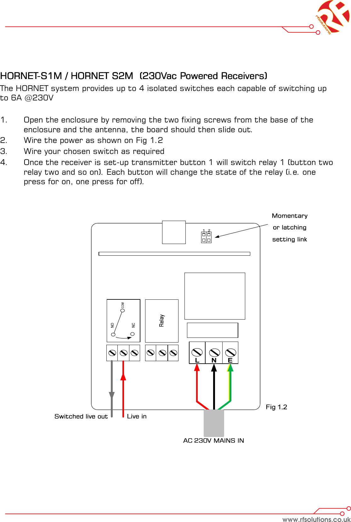     HORNETHORNETHORNETHORNET----S1M / HORNET S2M  (230Vac Powered Receivers)S1M / HORNET S2M  (230Vac Powered Receivers)S1M / HORNET S2M  (230Vac Powered Receivers)S1M / HORNET S2M  (230Vac Powered Receivers)    The HORNET system provides up to 4 isolated switches each capable of switching up to 6A @230V  1.    Open the enclosure by removing the two fixing screws from the base of the            enclosure and the antenna, the board should then slide out. 2.  Wire the power as shown on Fig 1.2 3.  Wire your chosen switch as required 4.    Once the receiver is set-up transmitter button 1 will switch relay 1 (button two    relay two and so on). Each button will change the state of the relay (i.e. one   press for on, one press for off).    