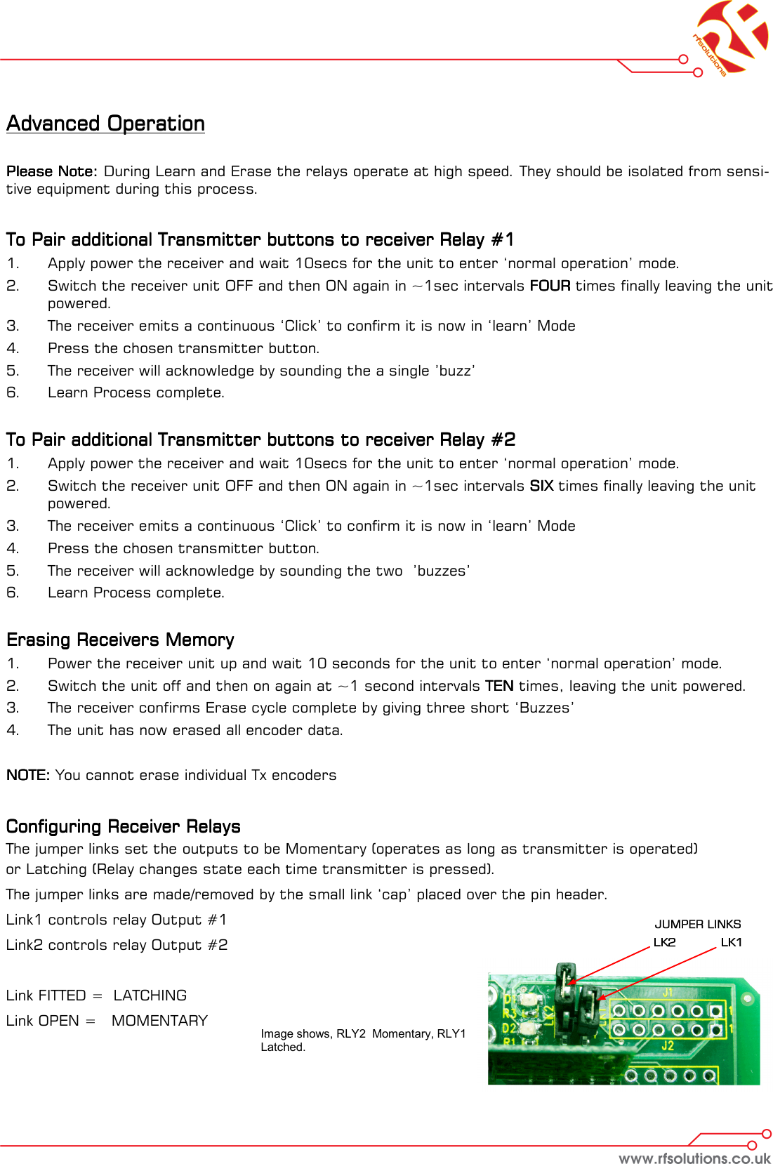 Advanced OperationAdvanced OperationAdvanced OperationAdvanced Operation        Please Note:Please Note:Please Note:Please Note:    During Learn and Erase the relays operate at high speed. They should be isolated from sensi-tive equipment during this process.     To Pair additional Transmitter buttons to receiver Relay #1To Pair additional Transmitter buttons to receiver Relay #1To Pair additional Transmitter buttons to receiver Relay #1To Pair additional Transmitter buttons to receiver Relay #1    1.  Apply power the receiver and wait 10secs for the unit to enter ‘normal operation’ mode. 2.  Switch the receiver unit OFF and then ON again in ~1sec intervals FOURFOURFOURFOUR times finally leaving the unit powered. 3.  The receiver emits a continuous ‘Click’ to confirm it is now in ‘learn’ Mode 4.  Press the chosen transmitter button.  5.  The receiver will acknowledge by sounding the a single ’buzz’  6.  Learn Process complete.   To Pair additional Transmitter buttons to receiver Relay #2To Pair additional Transmitter buttons to receiver Relay #2To Pair additional Transmitter buttons to receiver Relay #2To Pair additional Transmitter buttons to receiver Relay #2    1.  Apply power the receiver and wait 10secs for the unit to enter ‘normal operation’ mode. 2.  Switch the receiver unit OFF and then ON again in ~1sec intervals SIXSIXSIXSIX times finally leaving the unit powered. 3.  The receiver emits a continuous ‘Click’ to confirm it is now in ‘learn’ Mode 4.  Press the chosen transmitter button.  5.  The receiver will acknowledge by sounding the two  ’buzzes’  6.  Learn Process complete.   Erasing Receivers Memory Erasing Receivers Memory Erasing Receivers Memory Erasing Receivers Memory     1.  Power the receiver unit up and wait 10 seconds for the unit to enter ‘normal operation’ mode. 2.  Switch the unit off and then on again at ~1 second intervals TENTENTENTEN times, leaving the unit powered. 3.  The receiver confirms Erase cycle complete by giving three short ‘Buzzes’ 4.  The unit has now erased all encoder data.  NOTE:NOTE:NOTE:NOTE: You cannot erase individual Tx encoders   Configuring Receiver RelaysConfiguring Receiver RelaysConfiguring Receiver RelaysConfiguring Receiver Relays    The jumper links set the outputs to be Momentary (operates as long as transmitter is operated)  or Latching (Relay changes state each time transmitter is pressed). The jumper links are made/removed by the small link ‘cap’ placed over the pin header.  Link1 controls relay Output #1 Link2 controls relay Output #2  Link FITTED =  LATCHING Link OPEN =   MOMENTARY  Image shows, RLY2  Momentary, RLY1 Latched.   