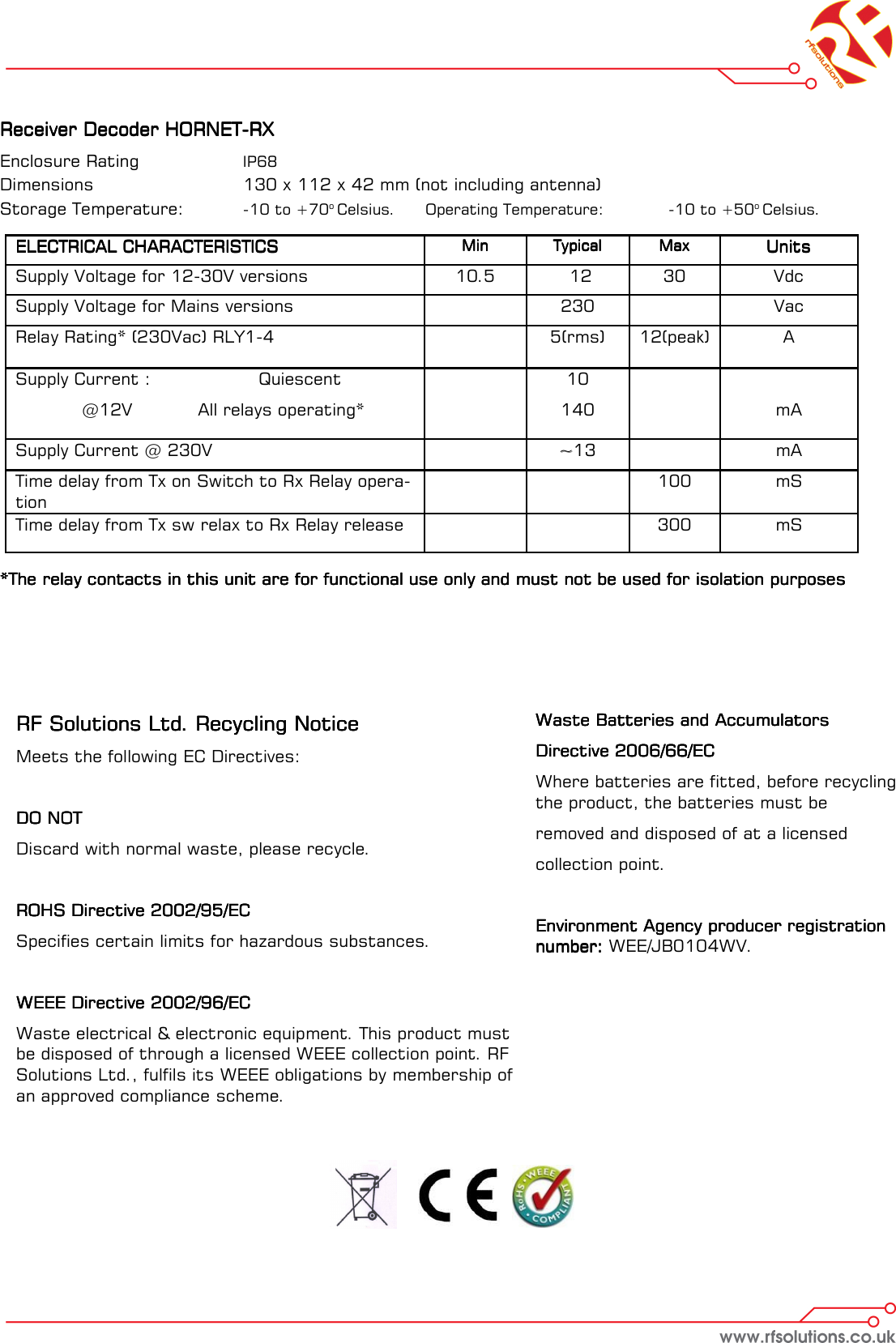 Receiver Decoder HORNETReceiver Decoder HORNETReceiver Decoder HORNETReceiver Decoder HORNET----RXRXRXRX    Enclosure Rating    IP68   Dimensions      130 x 112 x 42 mm (not including antenna) Storage Temperature:   -10 to +70o Celsius.  Operating Temperature:   -10 to +50o Celsius.   *The relay contacts in this unit are for functional use only and must not be used for isolation purposes*The relay contacts in this unit are for functional use only and must not be used for isolation purposes*The relay contacts in this unit are for functional use only and must not be used for isolation purposes*The relay contacts in this unit are for functional use only and must not be used for isolation purposes ELECTRICAL CHARACTERISTICSELECTRICAL CHARACTERISTICSELECTRICAL CHARACTERISTICSELECTRICAL CHARACTERISTICS  MinMinMinMin  TypicalTypicalTypicalTypical  MaxMaxMaxMax  UnitsUnitsUnitsUnits  Supply Voltage for 12-30V versions   10.5    12   30   Vdc  Supply Voltage for Mains versions    230    Vac Supply Current :    Quiescent   @12V   All relays operating*      10  140         mA  Time delay from Tx on Switch to Rx Relay opera-tion          100   mS  Time delay from Tx sw relax to Rx Relay release           300   mS  Relay Rating* (230Vac) RLY1-4       5(rms)   12(peak)   A  Supply Current @ 230V    ~~13     mA RF Solutions Ltd. Recycling NoticeRF Solutions Ltd. Recycling NoticeRF Solutions Ltd. Recycling NoticeRF Solutions Ltd. Recycling Notice    Meets the following EC Directives:  DO NOTDO NOTDO NOTDO NOT    Discard with normal waste, please recycle.  ROHS Directive 2002/95/ECROHS Directive 2002/95/ECROHS Directive 2002/95/ECROHS Directive 2002/95/EC    Specifies certain limits for hazardous substances.  WEEE Directive 2002/96/ECWEEE Directive 2002/96/ECWEEE Directive 2002/96/ECWEEE Directive 2002/96/EC    Waste electrical &amp; electronic equipment. This product must be disposed of through a licensed WEEE collection point. RF Solutions Ltd., fulfils its WEEE obligations by membership of an approved compliance scheme.     Waste Batteries and Accumulators Waste Batteries and Accumulators Waste Batteries and Accumulators Waste Batteries and Accumulators     Directive 2006/66/ECDirective 2006/66/ECDirective 2006/66/ECDirective 2006/66/EC    Where batteries are fitted, before recycling the product, the batteries must be  removed and disposed of at a licensed  collection point.  Environment Agency producer registration Environment Agency producer registration Environment Agency producer registration Environment Agency producer registration number: number: number: number: WEE/JB0104WV. 