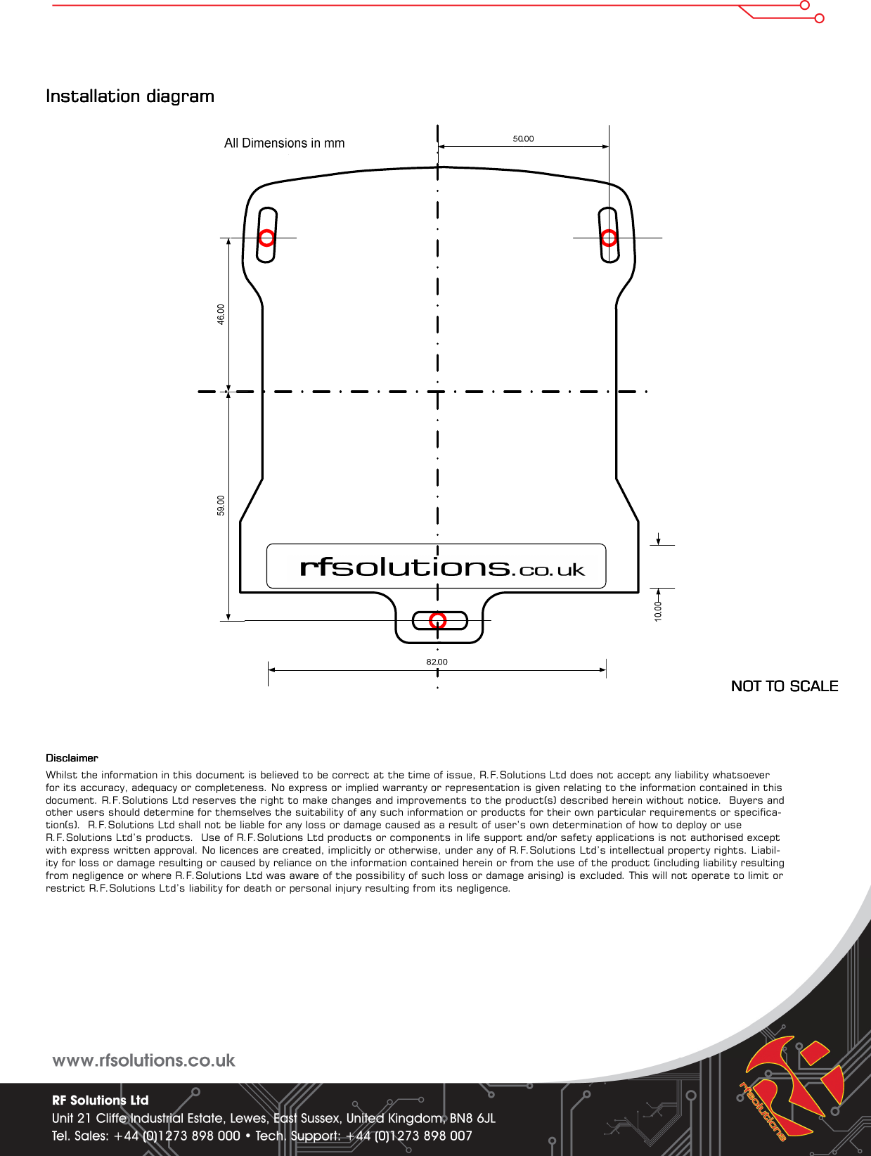 Installation diagram Installation diagram Installation diagram Installation diagram                                                                                                                                                       NOT TO SCALENOT TO SCALENOT TO SCALENOT TO SCALE        DisclaimerDisclaimerDisclaimerDisclaimer    Whilst the information in this document is believed to be correct at the time of issue, R.F.Solutions Ltd does not accept any liability whatsoever for its accuracy, adequacy or completeness. No express or implied warranty or representation is given relating to the information contained in this document. R.F.Solutions Ltd reserves the right to make changes and improvements to the product(s) described herein without notice.  Buyers and other users should determine for themselves the suitability of any such information or products for their own particular requirements or specifica-tion(s).  R.F.Solutions Ltd shall not be liable for any loss or damage caused as a result of user’s own determination of how to deploy or use R.F.Solutions Ltd’s products.  Use of R.F.Solutions Ltd products or components in life support and/or safety applications is not authorised except with express written approval. No licences are created, implicitly or otherwise, under any of R.F.Solutions Ltd’s intellectual property rights. Liabil-ity for loss or damage resulting or caused by reliance on the information contained herein or from the use of the product (including liability resulting from negligence or where R.F.Solutions Ltd was aware of the possibility of such loss or damage arising) is excluded. This will not operate to limit or restrict R.F.Solutions Ltd’s liability for death or personal injury resulting from its negligence. 