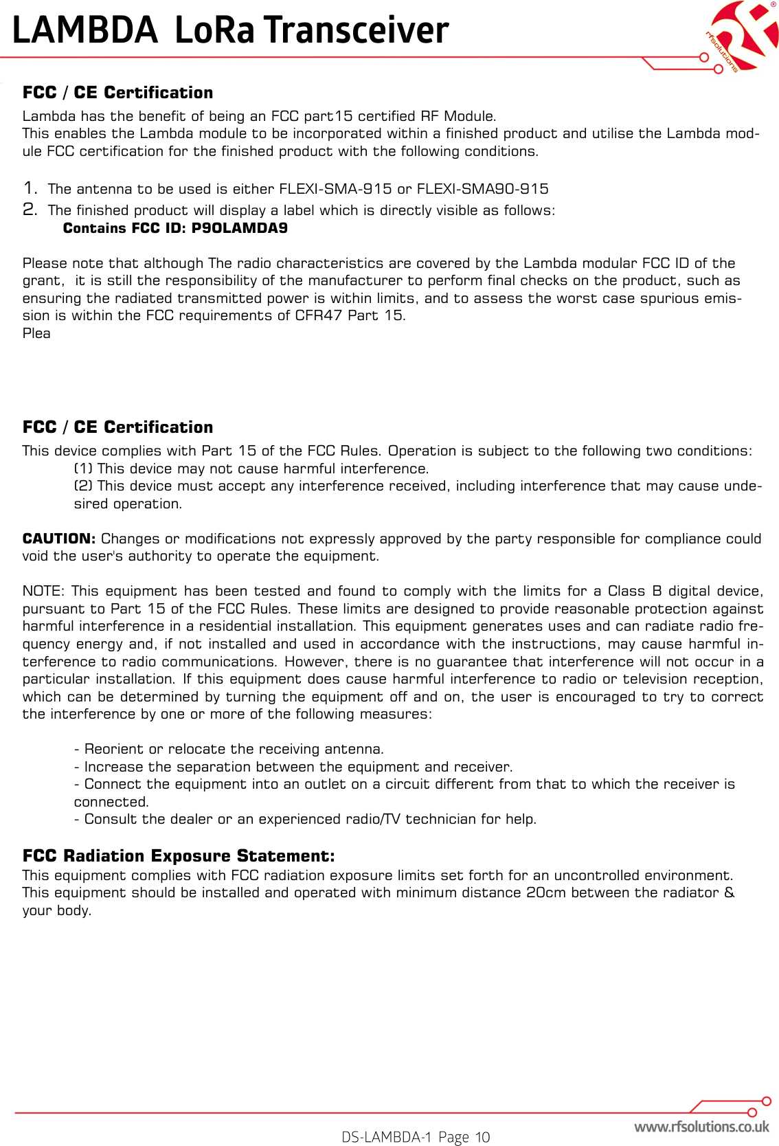 FCC / CE Certification Lambda has the benefit of being an FCC part15 certified RF Module. This enables the Lambda module to be incorporated within a finished product and utilise the Lambda mod-ule FCC certification for the finished product with the following conditions.  1. The antenna to be used is either FLEXI-SMA-915 or FLEXI-SMA90-915 2. The finished product will display a label which is directly visible as follows:   Contains FCC ID: P9OLAMDA9  Please note that although The radio characteristics are covered by the Lambda modular FCC ID of the grant,  it is still the responsibility of the manufacturer to perform final checks on the product, such as ensuring the radiated transmitted power is within limits, and to assess the worst case spurious emis-sion is within the FCC requirements of CFR47 Part 15. Plea    FCC / CE Certification This device complies with Part 15 of the FCC Rules. Operation is subject to the following two conditions: (1) This device may not cause harmful interference. (2) This device must accept any interference received, including interference that may cause unde-sired operation.  CAUTION: Changes or modifications not expressly approved by the party responsible for compliance could void the user&apos;s authority to operate the equipment.  NOTE: This  equipment  has been tested  and  found to comply with  the  limits for a Class B digital  device, pursuant to Part 15 of the FCC Rules. These limits are designed to provide reasonable protection against harmful interference in a residential installation. This equipment generates uses and can radiate radio fre-quency energy and, if not installed and  used in accordance with the  instructions, may cause harmful  in-terference to radio communications. However, there is no guarantee that interference will not occur in a particular installation. If this equipment does cause harmful interference to radio or television reception, which can be determined by turning the equipment off and on, the user is encouraged to try to correct the interference by one or more of the following measures:  - Reorient or relocate the receiving antenna. - Increase the separation between the equipment and receiver. - Connect the equipment into an outlet on a circuit different from that to which the receiver is connected. - Consult the dealer or an experienced radio/TV technician for help.  FCC Radiation Exposure Statement: This equipment complies with FCC radiation exposure limits set forth for an uncontrolled environment. This equipment should be installed and operated with minimum distance 20cm between the radiator &amp; your body.   