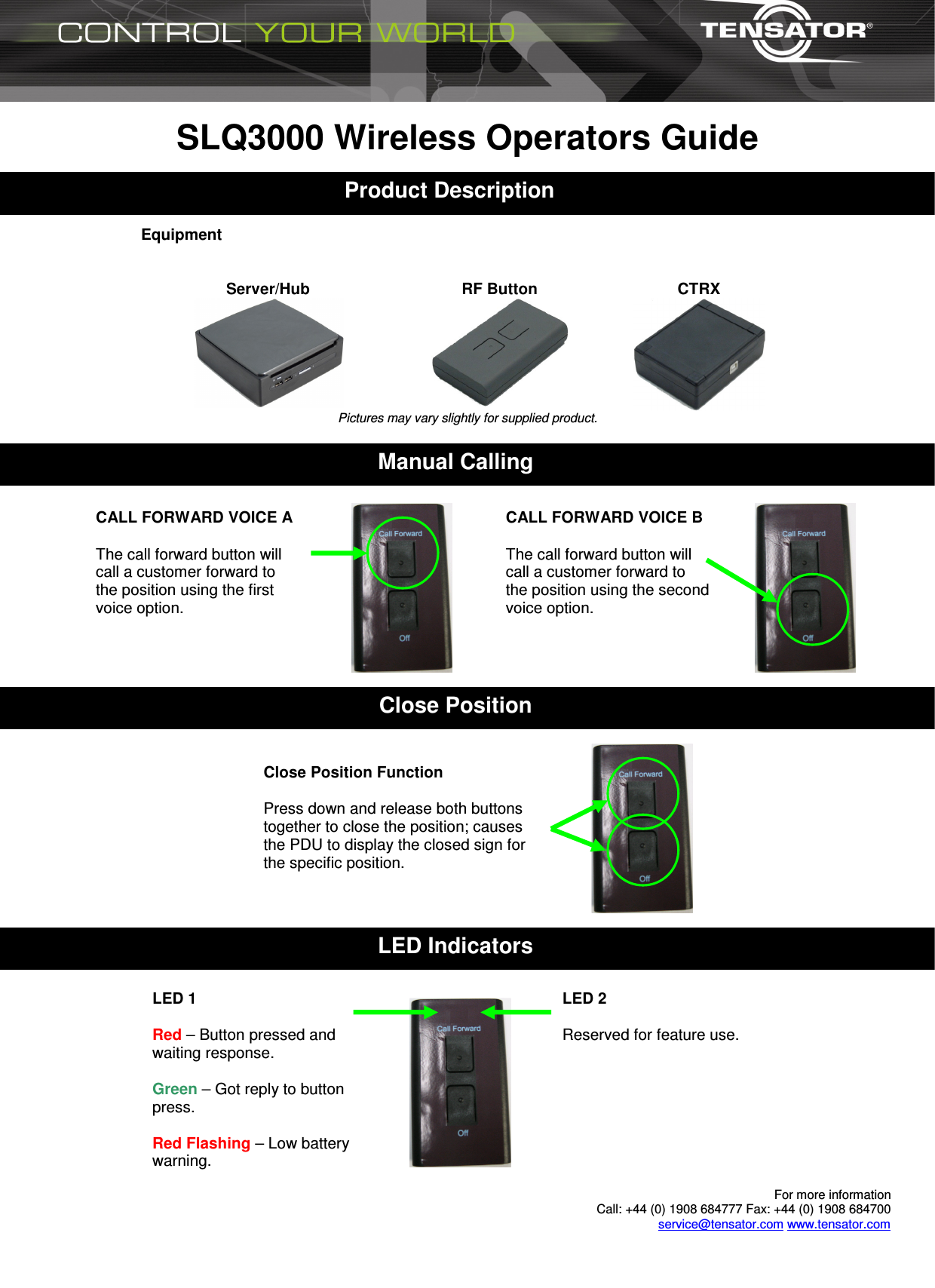  For more information  Call: +44 (0) 1908 684777 Fax: +44 (0) 1908 684700 service@tensator.com www.tensator.com  SLQ3000 Wireless Operators Guide    Equipment   Server/Hub  RF Button  CTRX  Pictures may vary slightly for supplied product.   1 Product Description Close Position Manual Calling Close Position Function  Press down and release both buttons together to close the position; causes the PDU to display the closed sign for the specific position. CALL FORWARD VOICE A  The call forward button will call a customer forward to the position using the first voice option.  CALL FORWARD VOICE B  The call forward button will call a customer forward to the position using the second voice option.  LED Indicators LED 2  Reserved for feature use. LED 1  Red – Button pressed and waiting response.  Green – Got reply to button press.  Red Flashing – Low battery warning. 