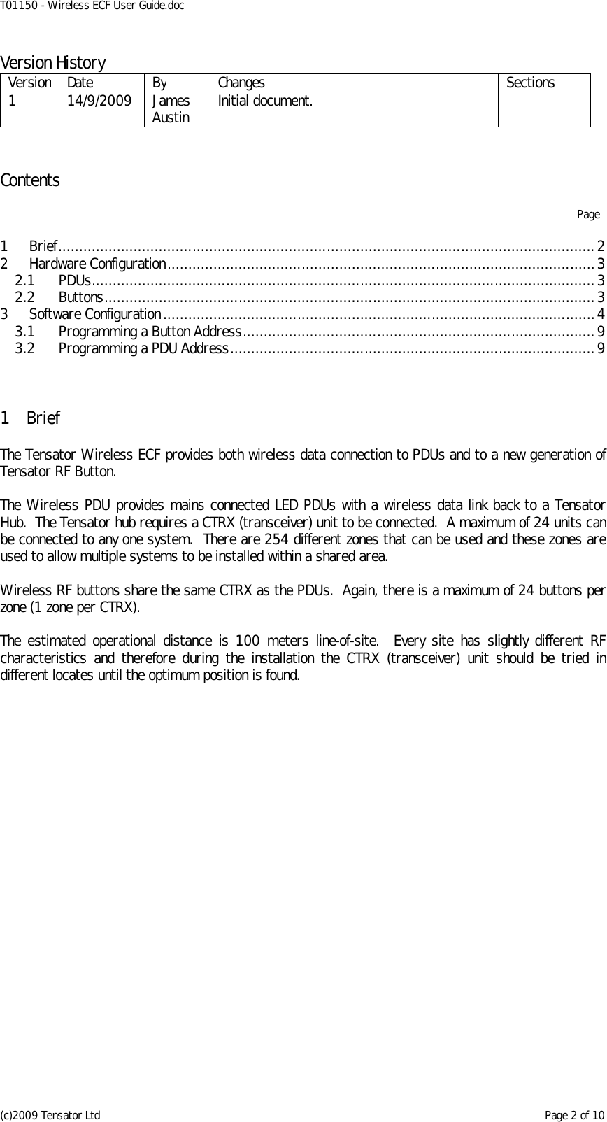 T01150 - Wireless ECF User Guide.doc (c)2009 Tensator Ltd    Page 2 of 10 Version History Version Date By Changes Sections 1 14/9/2009 James Austin Initial document.    Contents    Page  1 Brief ................................................................................................................................ 2 2 Hardware Configuration ...................................................................................................... 3 2.1 PDUs ........................................................................................................................ 3 2.2 Buttons ..................................................................................................................... 3 3 Software Configuration ....................................................................................................... 4 3.1 Programming a Button Address .................................................................................... 9 3.2 Programming a PDU Address ....................................................................................... 9    1 Brief  The Tensator Wireless ECF provides both wireless data connection to PDUs and to a new generation of Tensator RF Button.  The Wireless PDU provides mains connected LED PDUs with a wireless data link back to a Tensator Hub.  The Tensator hub requires a CTRX (transceiver) unit to be connected.  A maximum of 24 units can be connected to any one system.  There are 254 different zones that can be used and these zones are used to allow multiple systems to be installed within a shared area.  Wireless RF buttons share the same CTRX as the PDUs.  Again, there is a maximum of 24 buttons per zone (1 zone per CTRX).  The  estimated  operational  distance  is  100 meters  line-of-site.   Every  site  has slightly different  RF characteristics  and  therefore  during  the  installation  the  CTRX  (transceiver)  unit  should  be  tried  in different locates until the optimum position is found.    