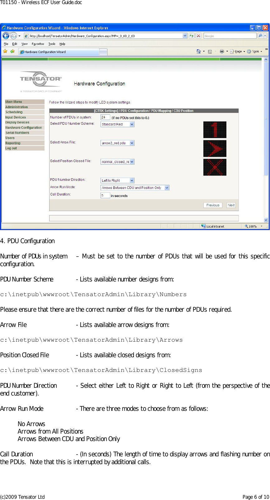 T01150 - Wireless ECF User Guide.doc (c)2009 Tensator Ltd    Page 6 of 10   4. PDU Configuration  Number of PDUs in system  – Must be set to the number of PDUs that will be used for this specific configuration.  PDU Number Scheme  - Lists available number designs from:  c:\inetpub\wwwroot\TensatorAdmin\Library\Numbers  Please ensure that there are the correct number of files for the number of PDUs required.  Arrow File  - Lists available arrow designs from:  c:\inetpub\wwwroot\TensatorAdmin\Library\Arrows  Position Closed File  - Lists available closed designs from:  c:\inetpub\wwwroot\TensatorAdmin\Library\ClosedSigns  PDU Number Direction  - Select either Left to Right or Right to Left (from the perspective of the end customer).  Arrow Run Mode  - There are three modes to choose from as follows:    No Arrows   Arrows from All Positions   Arrows Between CDU and Position Only  Call Duration  - (In seconds) The length of time to display arrows and flashing number on the PDUs.  Note that this is interrupted by additional calls.  