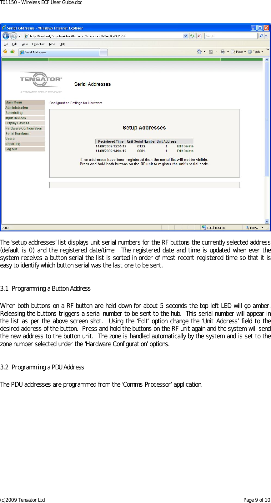 T01150 - Wireless ECF User Guide.doc (c)2009 Tensator Ltd    Page 9 of 10   The ‘setup addresses’ list displays unit serial numbers for the RF buttons the currently selected address (default is 0) and the registered date/time.  The registered date and time is updated when ever the system receives a button serial the list is sorted in order of most recent registered time so that it is easy to identify which button serial was the last one to be sent.  3.1 Programming a Button Address  When both buttons on a RF button are held down for about 5 seconds the top left LED will go amber.  Releasing the buttons triggers a serial number to be sent to the hub.  This serial number will appear in the list as per the above screen shot.  Using the ‘Edit’ option change the ‘Unit Address’ field to the desired address of the button.  Press and hold the buttons on the RF unit again and the system will send the new address to the button unit.  The zone is handled automatically by the system and is set to the zone number selected under the ‘Hardware Configuration’ options.  3.2 Programming a PDU Address  The PDU addresses are programmed from the ‘Comms Processor’ application.  