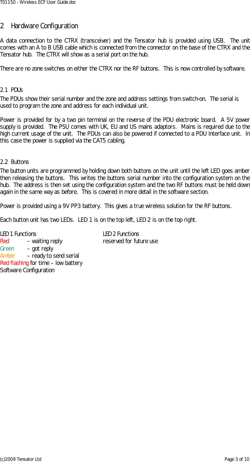 T01150 - Wireless ECF User Guide.doc (c)2009 Tensator Ltd    Page 3 of 10 2 Hardware Configuration  A data connection to the CTRX (transceiver) and the Tensator hub is provided using USB.  The unit comes with an A to B USB cable which is connected from the connector on the base of the CTRX and the Tensator hub.  The CTRX will show as a serial port on the hub.  There are no zone switches on either the CTRX nor the RF buttons.  This is now controlled by software.  2.1 PDUs The PDUs show their serial number and the zone and address settings from switch-on.  The serial is used to program the zone and address for each individual unit.  Power is provided for by a two pin terminal on the reverse of the PDU electronic board.  A 5V power supply is provided.  The PSU comes with UK, EU and US mains adaptors.  Mains is required due to the high current usage of the unit.  The PDUs can also be powered if connected to a PDU Interface unit.  In this case the power is supplied via the CAT5 cabling.  2.2 Buttons The button units are programmed by holding down both buttons on the unit until the left LED goes amber then releasing the buttons.  This writes the buttons serial number into the configuration system on the hub.  The address is then set using the configuration system and the two RF buttons must be held down again in the same way as before.  This is covered in more detail in the software section.  Power is provided using a 9V PP3 battery.  This gives a true wireless solution for the RF buttons.  Each button unit has two LEDs.  LED 1 is on the top left, LED 2 is on the top right.  LED 1 Functions  LED 2 Functions Red   – waiting reply  reserved for future use Green   – got reply   Amber   – ready to send serial   Red flashing for time – low battery Software Configuration  