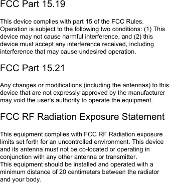 FCC Part 15.19This device complies with part 15 of the FCC Rules. Operation is subject to the following two conditions: (1) This device may not cause harmful interference, and (2) this device must accept any interference received, including interference that may cause undesired operation.FCC Part 15.21Any changes or modifications (including the antennas) to this device that are not expressly approved by the manufacturer may void the user’s authority to operate the equipment.FCC RF Radiation Exposure StatementThis equipment complies with FCC RF Radiation exposure limits set forth for an uncontrolled environment. This device and its antenna must not be co-located or operating in conjunction with any other antenna or transmitter.This equipment should be installed and operated with a minimum distance of 20 centimeters between the radiator and your body.