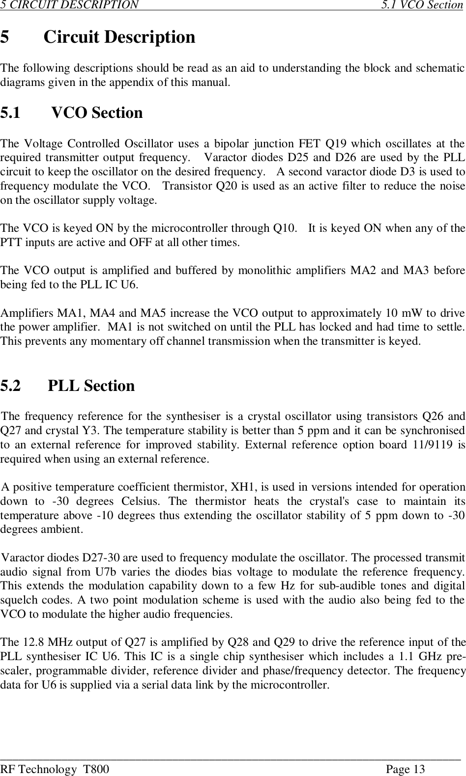 ___________________________________________________________________________RF Technology  T800 Page 135 CIRCUIT DESCRIPTION                                                                               5.1 VCO Section5Circuit DescriptionThe following descriptions should be read as an aid to understanding the block and schematicdiagrams given in the appendix of this manual.5.1 VCO SectionThe Voltage Controlled Oscillator uses a bipolar junction FET Q19 which oscillates at therequired transmitter output frequency.   Varactor diodes D25 and D26 are used by the PLLcircuit to keep the oscillator on the desired frequency.   A second varactor diode D3 is used tofrequency modulate the VCO.   Transistor Q20 is used as an active filter to reduce the noiseon the oscillator supply voltage.The VCO is keyed ON by the microcontroller through Q10.   It is keyed ON when any of thePTT inputs are active and OFF at all other times.The VCO output is amplified and buffered by monolithic amplifiers MA2 and MA3 beforebeing fed to the PLL IC U6.Amplifiers MA1, MA4 and MA5 increase the VCO output to approximately 10 mW to drivethe power amplifier.  MA1 is not switched on until the PLL has locked and had time to settle.This prevents any momentary off channel transmission when the transmitter is keyed.5.2  PLL SectionThe frequency reference for the synthesiser is a crystal oscillator using transistors Q26 andQ27 and crystal Y3. The temperature stability is better than 5 ppm and it can be synchronisedto an external reference for improved stability. External  reference  option  board 11/9119  isrequired when using an external reference.A positive temperature coefficient thermistor, XH1, is used in versions intended for operationdown  to  -30  degrees  Celsius.  The  thermistor  heats  the  crystal&apos;s  case  to  maintain  itstemperature above -10 degrees thus extending the oscillator stability of 5 ppm down to -30degrees ambient.Varactor diodes D27-30 are used to frequency modulate the oscillator. The processed transmitaudio signal  from U7b  varies the diodes bias voltage to modulate the reference frequency.This extends the modulation capability down to a few Hz for sub-audible tones and digitalsquelch codes. A two point modulation scheme is used with the audio also being fed to theVCO to modulate the higher audio frequencies.The 12.8 MHz output of Q27 is amplified by Q28 and Q29 to drive the reference input of thePLL synthesiser IC U6. This IC is a single chip synthesiser which  includes a 1.1 GHz pre-scaler, programmable divider, reference divider and phase/frequency detector. The frequencydata for U6 is supplied via a serial data link by the microcontroller.