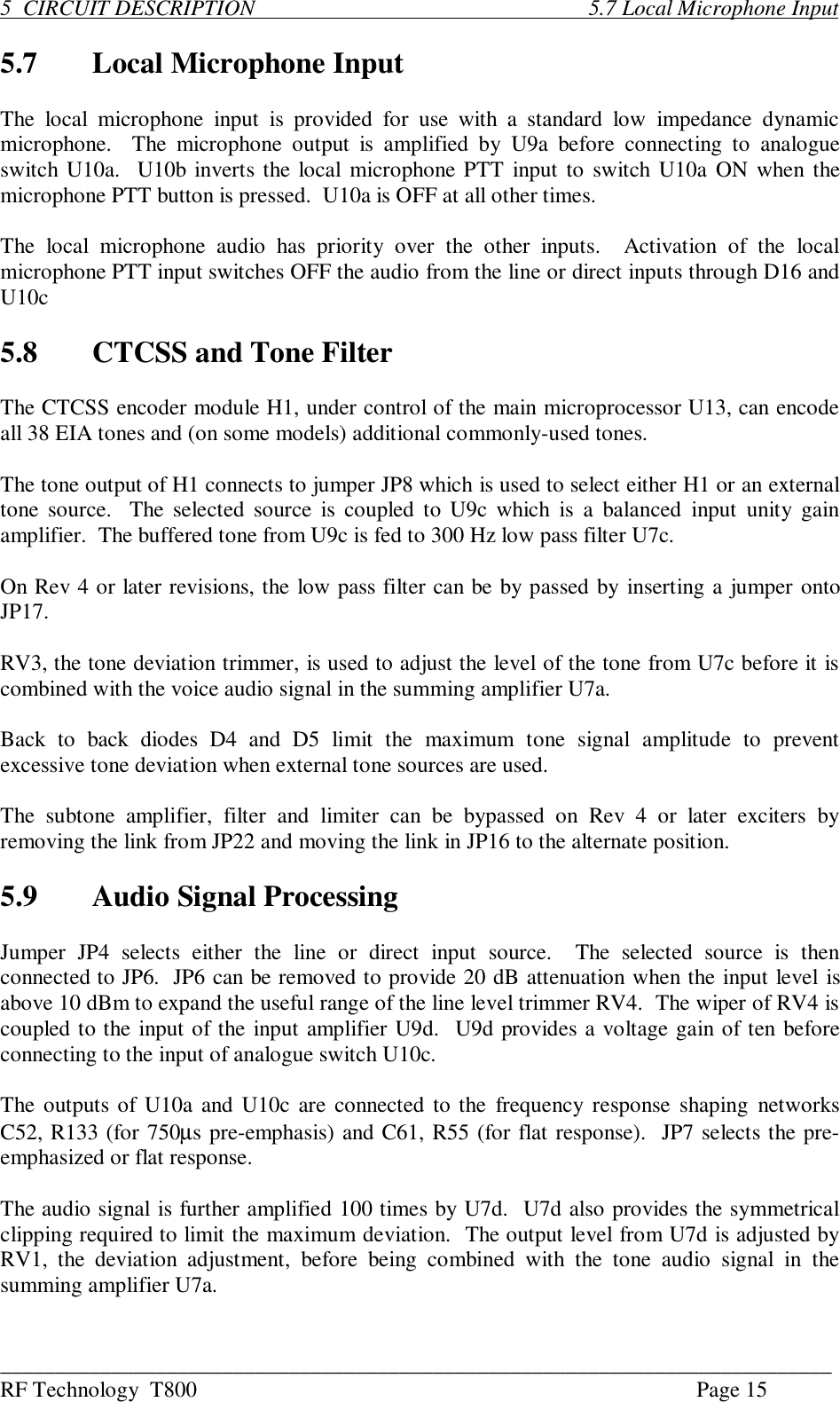 ___________________________________________________________________________RF Technology  T800 Page 155  CIRCUIT DESCRIPTION                                                            5.7 Local Microphone Input5.7 Local Microphone InputThe  local  microphone  input  is  provided  for  use  with  a standard  low  impedance  dynamicmicrophone.    The  microphone  output  is  amplified  by  U9a  before  connecting  to  analogueswitch U10a.  U10b inverts the local microphone PTT input to switch U10a ON when themicrophone PTT button is pressed.  U10a is OFF at all other times.The  local  microphone  audio  has  priority  over  the  other  inputs.    Activation  of  the  localmicrophone PTT input switches OFF the audio from the line or direct inputs through D16 andU10c5.8 CTCSS and Tone FilterThe CTCSS encoder module H1, under control of the main microprocessor U13, can encodeall 38 EIA tones and (on some models) additional commonly-used tones.The tone output of H1 connects to jumper JP8 which is used to select either H1 or an externaltone source.  The  selected source is coupled to U9c which  is  a balanced  input  unity  gainamplifier.  The buffered tone from U9c is fed to 300 Hz low pass filter U7c.On Rev 4 or later revisions, the low pass filter can be by passed by inserting a jumper ontoJP17.RV3, the tone deviation trimmer, is used to adjust the level of the tone from U7c before it iscombined with the voice audio signal in the summing amplifier U7a.Back  to  back  diodes  D4  and  D5  limit  the  maximum  tone  signal  amplitude  to  preventexcessive tone deviation when external tone sources are used.The  subtone  amplifier,  filter  and  limiter  can  be  bypassed  on  Rev  4  or  later  exciters  byremoving the link from JP22 and moving the link in JP16 to the alternate position.5.9 Audio Signal ProcessingJumper  JP4  selects  either  the  line  or  direct  input  source.    The  selected  source  is  thenconnected to JP6.  JP6 can be removed to provide 20 dB attenuation when the input level isabove 10 dBm to expand the useful range of the line level trimmer RV4.  The wiper of RV4 iscoupled to the input of the input amplifier U9d.  U9d provides a voltage gain of ten beforeconnecting to the input of analogue switch U10c.The outputs of U10a and U10c are connected to the  frequency response shaping  networksC52, R133 (for 750µs pre-emphasis) and C61, R55 (for flat response).  JP7 selects the pre-emphasized or flat response.The audio signal is further amplified 100 times by U7d.  U7d also provides the symmetricalclipping required to limit the maximum deviation.  The output level from U7d is adjusted byRV1,  the  deviation  adjustment,  before  being  combined  with  the  tone  audio  signal  in  thesumming amplifier U7a.
