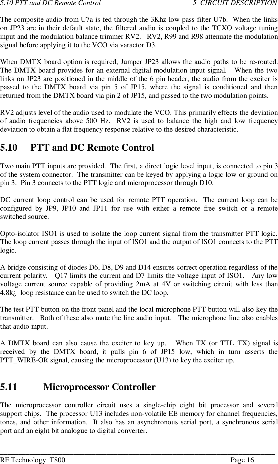 ___________________________________________________________________________RF Technology  T800 Page 165.10 PTT and DC Remote Control                                                  5  CIRCUIT DESCRIPTIONThe composite audio from U7a is fed through the 3Khz low pass filter U7b.  When the linkson JP23 are in their default state, the filtered audio is coupled to the TCXO voltage tuninginput and the modulation balance trimmer RV2.   RV2, R99 and R98 attenuate the modulationsignal before applying it to the VCO via varactor D3.When DMTX board option is required, Jumper JP23 allows the audio paths to be re-routed.The DMTX board provides for an external digital modulation input signal.   When the twolinks on JP23 are positioned in the middle of the 6 pin header, the audio from the exciter ispassed  to  the  DMTX  board  via  pin  5  of  JP15,  where  the  signal  is  conditioned  and  thenreturned from the DMTX board via pin 2 of JP15, and passed to the two modulation points.RV2 adjusts level of the audio used to modulate the VCO. This primarily effects the deviationof audio frequencies above 500 Hz.  RV2 is used to  balance  the  high  and  low  frequencydeviation to obtain a flat frequency response relative to the desired characteristic.5.10 PTT and DC Remote ControlTwo main PTT inputs are provided.  The first, a direct logic level input, is connected to pin 3of the system connector.  The transmitter can be keyed by applying a logic low or ground onpin 3.  Pin 3 connects to the PTT logic and microprocessor through D10.DC current  loop control  can  be used  for remote PTT operation.  The current  loop  can  beconfigured  by  JP9,  JP10  and  JP11  for  use  with  either  a  remote  free  switch  or  a  remoteswitched source.Opto-isolator ISO1 is used to isolate the loop current signal from the transmitter PTT logic.The loop current passes through the input of ISO1 and the output of ISO1 connects to the PTTlogic.A bridge consisting of diodes D6, D8, D9 and D14 ensures correct operation regardless of thecurrent polarity.   Q17 limits the current and D7 limits the voltage input of ISO1.   Any lowvoltage current source capable of providing 2mA  at 4V or switching circuit with  less than4.8k¿  loop resistance can be used to switch the DC loop.The test PTT button on the front panel and the local microphone PTT button will also key thetransmitter.   Both of these also mute the line audio input.   The microphone line also enablesthat audio input.A DMTX board can also cause  the  exciter to key up.    When TX (or TTL_TX) signal  isreceived  by  the  DMTX  board,  it  pulls  pin  6  of  JP15  low,  which  in  turn  asserts  thePTT_WIRE-OR signal, causing the microprocessor (U13) to key the exciter up.5.11 Microprocessor ControllerThe  microprocessor  controller  circuit  uses  a  single-chip  eight  bit  processor  and  severalsupport chips.  The processor U13 includes non-volatile EE memory for channel frequencies,tones, and other information.  It also has an asynchronous serial port, a synchronous serialport and an eight bit analogue to digital converter.