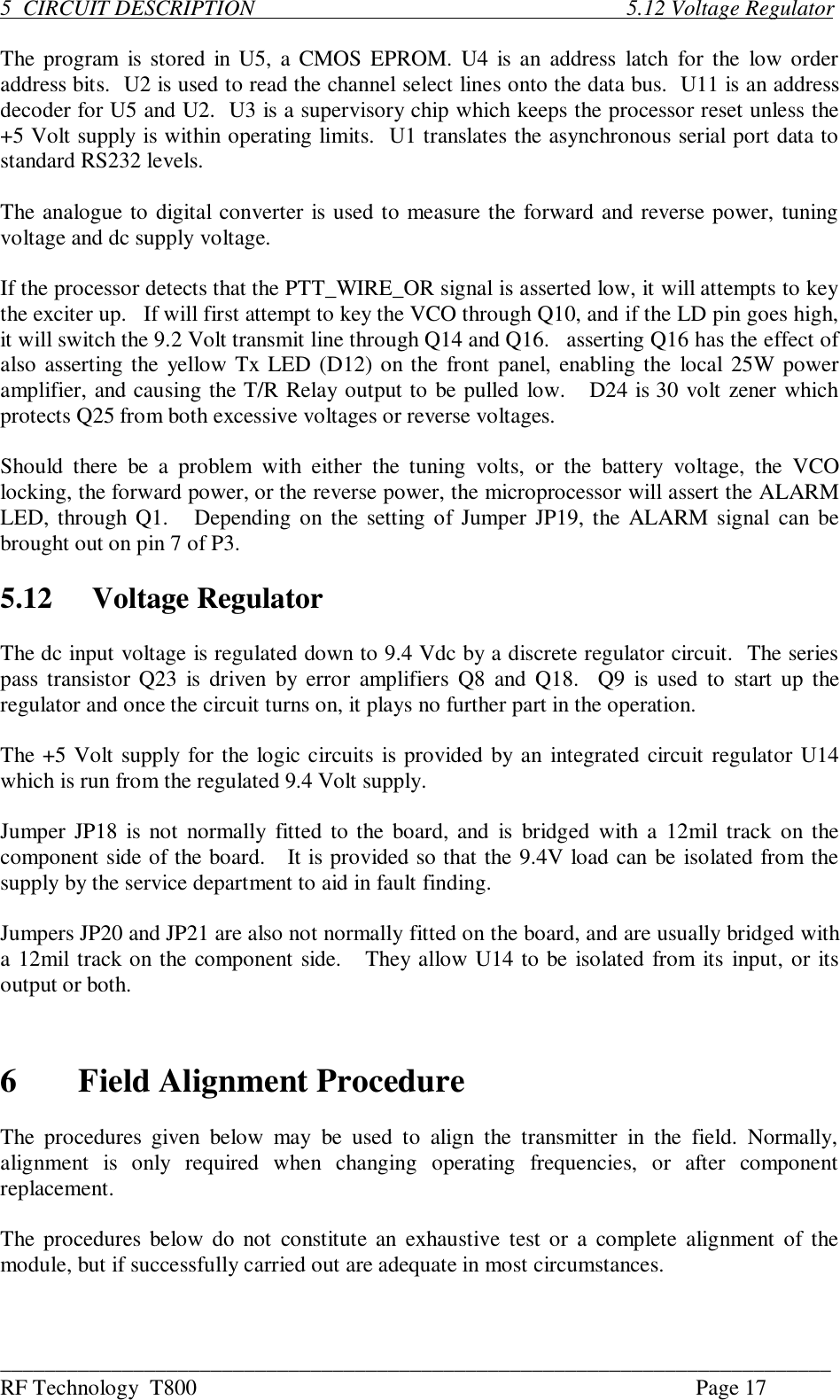 ___________________________________________________________________________RF Technology  T800 Page 175  CIRCUIT DESCRIPTION                                                                   5.12 Voltage RegulatorThe program  is stored in U5, a CMOS EPROM. U4 is an  address  latch for the  low orderaddress bits.  U2 is used to read the channel select lines onto the data bus.  U11 is an addressdecoder for U5 and U2.  U3 is a supervisory chip which keeps the processor reset unless the+5 Volt supply is within operating limits.  U1 translates the asynchronous serial port data tostandard RS232 levels.The analogue to digital converter is used to measure the forward and reverse power, tuningvoltage and dc supply voltage.If the processor detects that the PTT_WIRE_OR signal is asserted low, it will attempts to keythe exciter up.   If will first attempt to key the VCO through Q10, and if the LD pin goes high,it will switch the 9.2 Volt transmit line through Q14 and Q16.   asserting Q16 has the effect ofalso asserting the yellow Tx LED (D12) on the front panel, enabling the local 25W poweramplifier, and causing the T/R Relay output to be pulled low.   D24 is 30 volt zener whichprotects Q25 from both excessive voltages or reverse voltages.Should  there  be  a  problem  with  either  the  tuning  volts,  or  the  battery  voltage,  the  VCOlocking, the forward power, or the reverse power, the microprocessor will assert the ALARMLED, through Q1.   Depending on the setting of Jumper JP19, the ALARM signal can bebrought out on pin 7 of P3.5.12 Voltage RegulatorThe dc input voltage is regulated down to 9.4 Vdc by a discrete regulator circuit.  The seriespass transistor Q23 is driven  by error amplifiers  Q8 and  Q18.  Q9 is used to  start up theregulator and once the circuit turns on, it plays no further part in the operation.The +5 Volt supply for the logic circuits is provided by an integrated circuit regulator U14which is run from the regulated 9.4 Volt supply.Jumper JP18 is not normally fitted to the board, and  is  bridged with a 12mil track on thecomponent side of the board.   It is provided so that the 9.4V load can be isolated from thesupply by the service department to aid in fault finding.Jumpers JP20 and JP21 are also not normally fitted on the board, and are usually bridged witha 12mil track on the component side.   They allow U14 to be isolated from its input, or itsoutput or both.6Field Alignment ProcedureThe  procedures  given  below  may  be  used  to  align  the  transmitter  in  the  field.  Normally,alignment  is  only  required  when  changing  operating  frequencies,  or  after  componentreplacement.The procedures below do not constitute  an  exhaustive test or  a complete alignment of themodule, but if successfully carried out are adequate in most circumstances.