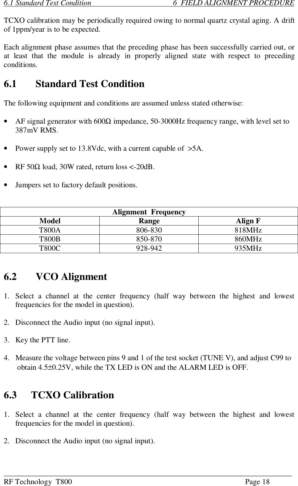 ___________________________________________________________________________RF Technology  T800 Page 186.1 Standard Test Condition                                           6  FIELD ALIGNMENT PROCEDURETCXO calibration may be periodically required owing to normal quartz crystal aging. A driftof 1ppm/year is to be expected.Each alignment phase assumes that the preceding phase has been successfully carried out, orat  least  that  the  module  is  already  in  properly  aligned  state  with  respect  to  precedingconditions.6.1 Standard Test ConditionThe following equipment and conditions are assumed unless stated otherwise:•AF signal generator with 600Ω impedance, 50-3000Hz frequency range, with level set to387mV RMS.•Power supply set to 13.8Vdc, with a current capable of  &gt;5A.•RF 50Ω load, 30W rated, return loss &lt;-20dB.•Jumpers set to factory default positions.Alignment  FrequencyModel Range Align FT800A 806-830 818MHzT800B 850-870 860MHzT800C 928-942 935MHz6.2 VCO Alignment1. Select  a  channel  at  the  center  frequency  (half  way  between  the  highest  and  lowestfrequencies for the model in question).2. Disconnect the Audio input (no signal input).3. Key the PTT line.4.   Measure the voltage between pins 9 and 1 of the test socket (TUNE V), and adjust C99 to       obtain 4.5±0.25V, while the TX LED is ON and the ALARM LED is OFF.6.3 TCXO Calibration1. Select  a  channel  at  the  center  frequency  (half  way  between  the  highest  and  lowestfrequencies for the model in question).2. Disconnect the Audio input (no signal input).