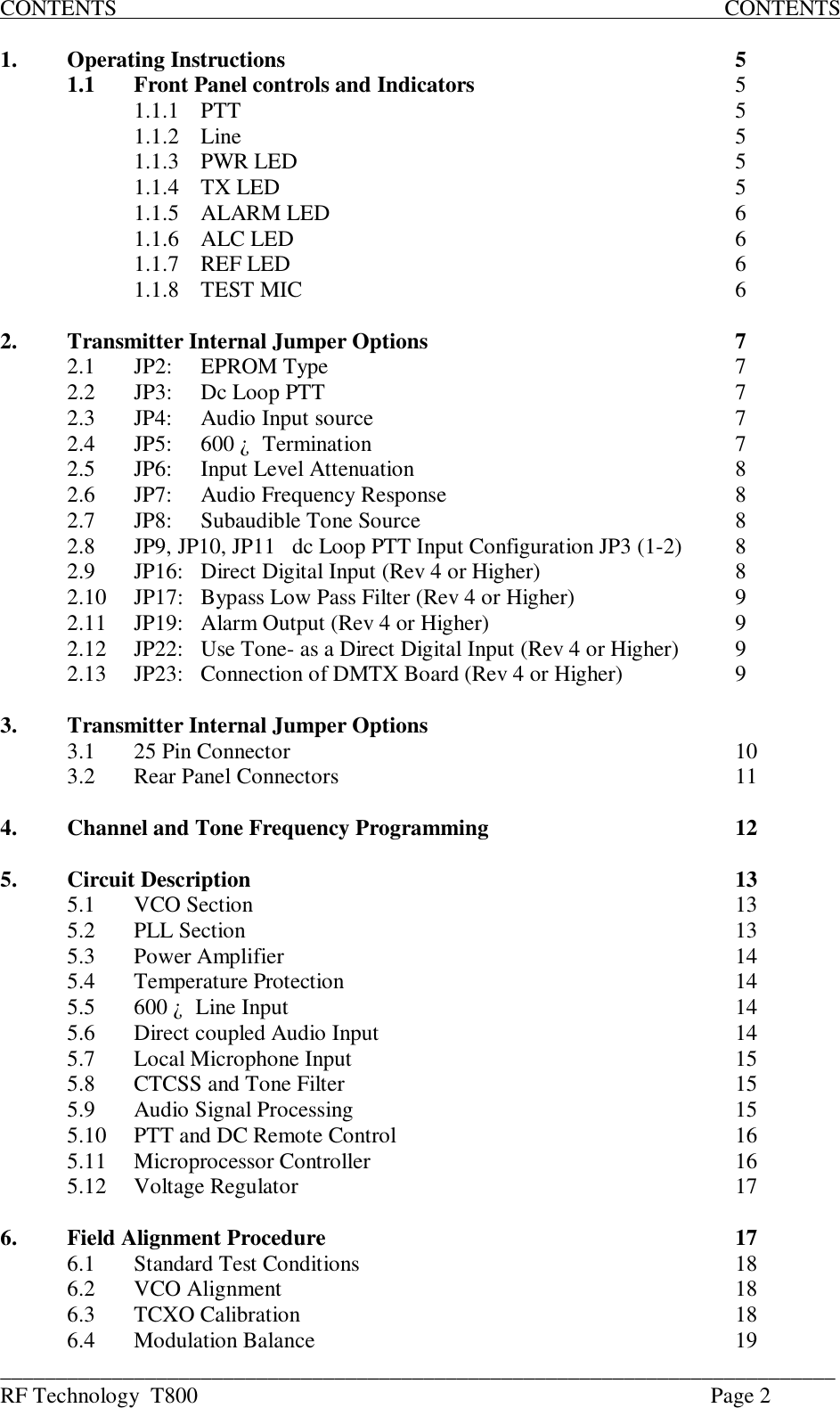 ___________________________________________________________________________RF Technology  T800 Page 2CONTENTS                                                                                                             CONTENTS1. Operating Instructions 51.1 Front Panel controls and Indicators 51.1.1 PTT 51.1.2 Line 51.1.3 PWR LED 51.1.4 TX LED 51.1.5 ALARM LED 61.1.6 ALC LED 61.1.7 REF LED 61.1.8 TEST MIC 62. Transmitter Internal Jumper Options 72.1 JP2:  EPROM Type 72.2 JP3:  Dc Loop PTT 72.3 JP4: Audio Input source 72.4 JP5: 600 ¿  Termination 72.5 JP6: Input Level Attenuation82.6 JP7: Audio Frequency Response 82.7 JP8:Subaudible Tone Source82.8 JP9, JP10, JP11   dc Loop PTT Input Configuration JP3 (1-2) 82.9 JP16: Direct Digital Input (Rev 4 or Higher) 82.10 JP17: Bypass Low Pass Filter (Rev 4 or Higher)92.11 JP19: Alarm Output (Rev 4 or Higher) 92.12 JP22: Use Tone- as a Direct Digital Input (Rev 4 or Higher) 92.13 JP23: Connection of DMTX Board (Rev 4 or Higher) 93. Transmitter Internal Jumper Options3.1 25 Pin Connector 103.2 Rear Panel Connectors 114. Channel and Tone Frequency Programming 125. Circuit Description 135.1 VCO Section 135.2 PLL Section 135.3 Power Amplifier 145.4 Temperature Protection 145.5 600 ¿  Line Input 145.6 Direct coupled Audio Input 145.7 Local Microphone Input 155.8 CTCSS and Tone Filter 155.9 Audio Signal Processing 155.10 PTT and DC Remote Control 165.11 Microprocessor Controller 165.12 Voltage Regulator 176. Field Alignment Procedure 176.1 Standard Test Conditions 186.2VCO Alignment186.3 TCXO Calibration 186.4 Modulation Balance 19