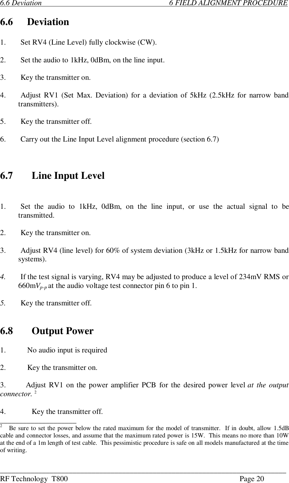 ___________________________________________________________________________RF Technology  T800 Page 206.6 Deviation                                                                   6 FIELD ALIGNMENT PROCEDURE6.6 Deviation1.Set RV4 (Line Level) fully clockwise (CW).2. Set the audio to 1kHz, 0dBm, on the line input.3. Key the transmitter on.4.Adjust RV1 (Set Max. Deviation) for a deviation of 5kHz (2.5kHz for narrow bandtransmitters).5. Key the transmitter off.6.Carry out the Line Input Level alignment procedure (section 6.7)6.7 Line Input Level1.Set  the  audio  to  1kHz,  0dBm,  on  the  line  input,  or  use  the  actual  signal  to  betransmitted.2. Key the transmitter on.3.Adjust RV4 (line level) for 60% of system deviation (3kHz or 1.5kHz for narrow bandsystems).4. If the test signal is varying, RV4 may be adjusted to produce a level of 234mV RMS or660mVp-p at the audio voltage test connector pin 6 to pin 1.5. Key the transmitter off.6.8 Output Power1. No audio input is required2. Key the transmitter on.3.       Adjust RV1 on the power amplifier PCB for the desired power level at the outputconnector. 24. Key the transmitter off.____________________2   Be sure to set the power below the rated maximum for the model of transmitter.  If in doubt, allow 1.5dBcable and connector losses, and assume that the maximum rated power is 15W.  This means no more than 10Wat the end of a 1m length of test cable.  This pessimistic procedure is safe on all models manufactured at the timeof writing.