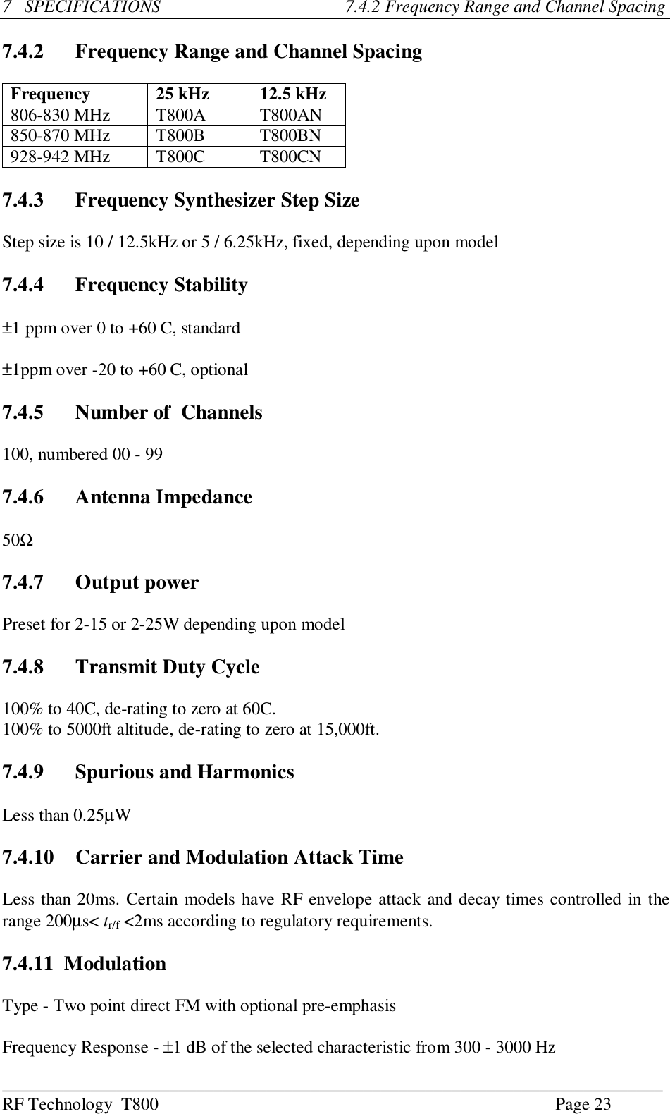 ___________________________________________________________________________RF Technology  T800 Page 237   SPECIFICATIONS                                          7.4.2 Frequency Range and Channel Spacing7.4.2 Frequency Range and Channel SpacingFrequency 25 kHz 12.5 kHz806-830 MHz T800A T800AN850-870 MHz T800B T800BN928-942 MHz T800C T800CN7.4.3 Frequency Synthesizer Step SizeStep size is 10 / 12.5kHz or 5 / 6.25kHz, fixed, depending upon model7.4.4 Frequency Stability±1 ppm over 0 to +60 C, standard±1ppm over -20 to +60 C, optional7.4.5 Number of  Channels100, numbered 00 - 997.4.6 Antenna Impedance50Ω7.4.7 Output powerPreset for 2-15 or 2-25W depending upon model7.4.8 Transmit Duty Cycle100% to 40C, de-rating to zero at 60C.100% to 5000ft altitude, de-rating to zero at 15,000ft.7.4.9 Spurious and HarmonicsLess than 0.25µW7.4.10   Carrier and Modulation Attack TimeLess than 20ms. Certain models have RF envelope attack and decay times controlled in therange 200µs&lt; tr/f &lt;2ms according to regulatory requirements.7.4.11  ModulationType - Two point direct FM with optional pre-emphasisFrequency Response - ±1 dB of the selected characteristic from 300 - 3000 Hz