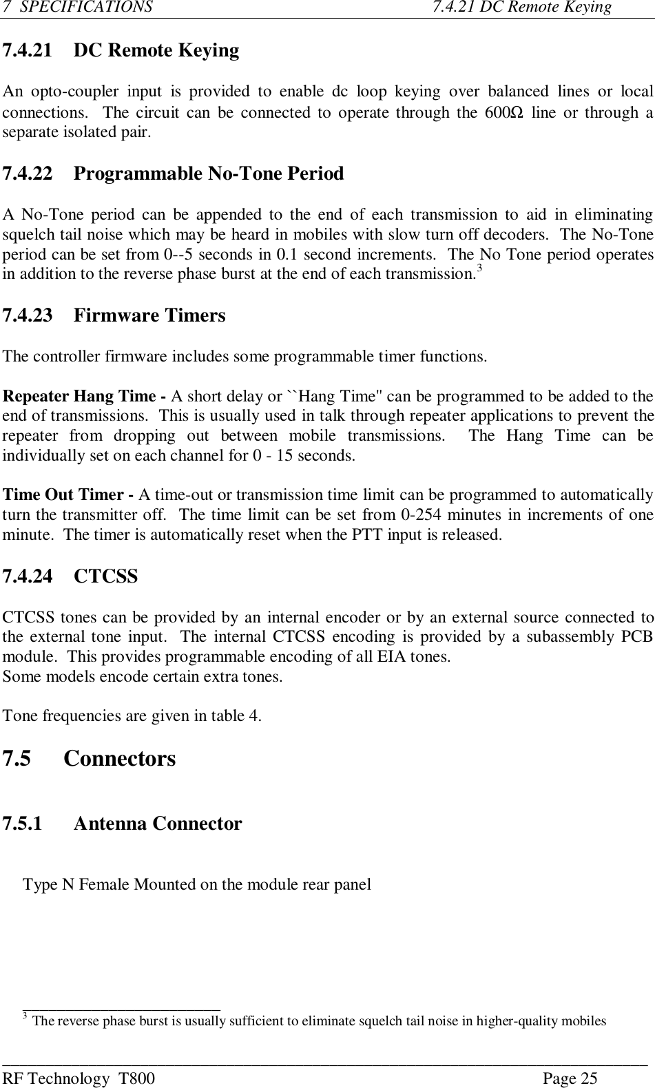 ___________________________________________________________________________RF Technology  T800 Page 257  SPECIFICATIONS          7.4.21 DC Remote Keying7.4.21   DC Remote KeyingAn  opto-coupler  input  is  provided  to  enable  dc  loop  keying  over  balanced  lines  or  localconnections.  The circuit can  be connected to operate through the 600Ω line or through aseparate isolated pair.7.4.22 Programmable No-Tone PeriodA No-Tone period can be appended to the  end  of  each  transmission  to aid  in  eliminatingsquelch tail noise which may be heard in mobiles with slow turn off decoders.  The No-Toneperiod can be set from 0--5 seconds in 0.1 second increments.  The No Tone period operatesin addition to the reverse phase burst at the end of each transmission.37.4.23 Firmware TimersThe controller firmware includes some programmable timer functions.Repeater Hang Time - A short delay or ``Hang Time&apos;&apos; can be programmed to be added to theend of transmissions.  This is usually used in talk through repeater applications to prevent therepeater  from  dropping  out  between  mobile  transmissions.    The  Hang  Time  can  beindividually set on each channel for 0 - 15 seconds.Time Out Timer - A time-out or transmission time limit can be programmed to automaticallyturn the transmitter off.  The time limit can be set from 0-254 minutes in increments of oneminute.  The timer is automatically reset when the PTT input is released.7.4.24 CTCSSCTCSS tones can be provided by an internal encoder or by an external source connected tothe external tone input.  The  internal CTCSS encoding is provided by a subassembly PCBmodule.  This provides programmable encoding of all EIA tones.Some models encode certain extra tones.Tone frequencies are given in table 4.7.5 Connectors7.5.1 Antenna ConnectorType N Female Mounted on the module rear panel_______________________3  The reverse phase burst is usually sufficient to eliminate squelch tail noise in higher-quality mobiles