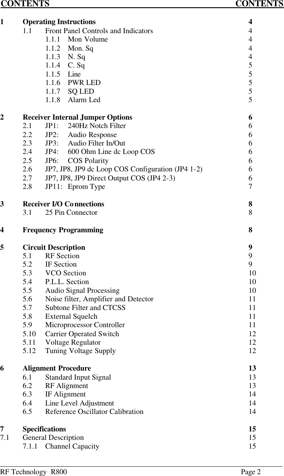 ___________________________________________________________________________ RF Technology  R800    Page 2 CONTENTS            CONTENTS  1  Operating Instructions       4         1.1  Front Panel Controls and Indicators     4     1.1.1  Mon Volume       4     1.1.2  Mon. Sq       4     1.1.3  N. Sq        4     1.1.4  C. Sq        5     1.1.5  Line        5     1.1.6  PWR LED       5     1.1.7  SQ LED       5     1.1.8  Alarm Led       5     2  Receiver Internal Jumper Options      6  2.1  JP1: 240Hz Notch Filter      6   2.2  JP2: Audio Response      6   2.3  JP3: Audio Filter In/Out      6   2.4  JP4: 600 Ohm Line dc Loop COS     6   2.5  JP6: COS Polarity       6   2.6  JP7, JP8, JP9 dc Loop COS Configuration (JP4 1-2)     6   2.7  JP7, JP8, JP9 Direct Output COS (JP4 2-3)        6   2.8  JP11: Eprom Type       7  3  Receiver I/O Connections       8 3.1  25 Pin Connector       8  4  Frequency Programming       8  5  Circuit Description        9 5.1  RF Section        9 5.2  IF Section        9 5.3  VCO Section        10 5.4  P.L.L. Section        10 5.5  Audio Signal Processing      10 5.6  Noise filter, Amplifier and Detector          11 5.7  Subtone Filter and CTCSS      11 5.8  External Squelch       11 5.9  Microprocessor Controller      11 5.10  Carrier Operated Switch      12 5.11  Voltage Regulator       12 5.12  Tuning Voltage Supply      12         6  Alignment Procedure       13 6.1  Standard Input Signal       13 6.2  RF Alignment        13 6.3  IF Alignment        14 6.4  Line Level Adjustment      14 6.5  Reference Oscillator Calibration          14  7  Specifications         15 7.1  General Description        15 7.1.1  Channel Capacity       15 