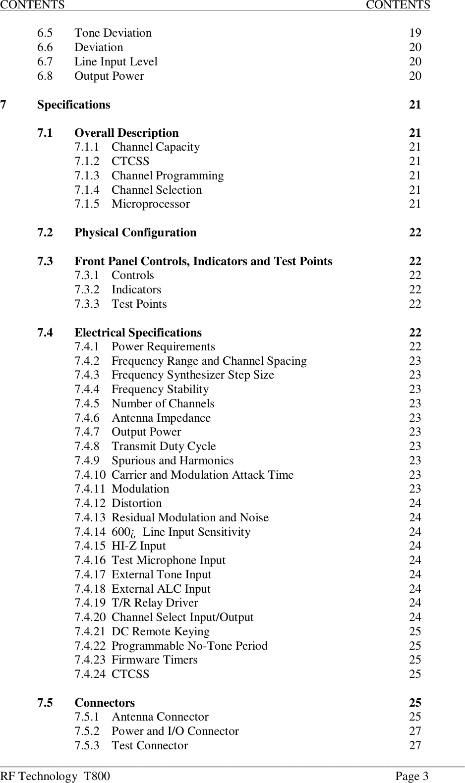 ___________________________________________________________________________RF Technology  T800 Page 3CONTENTS                                                                                                 CONTENTS6.5 Tone Deviation 196.6 Deviation 206.7 Line Input Level 206.8 Output Power 207Specifications 217.1 Overall Description 217.1.1 Channel Capacity 217.1.2 CTCSS 217.1.3 Channel Programming 217.1.4 Channel Selection 217.1.5 Microprocessor 217.2 Physical Configuration 227.3 Front Panel Controls, Indicators and Test Points 227.3.1 Controls 227.3.2 Indicators 227.3.3 Test Points 227.4 Electrical Specifications 227.4.1 Power Requirements 227.4.2 Frequency Range and Channel Spacing 237.4.3 Frequency Synthesizer Step Size 237.4.4 Frequency Stability 237.4.5 Number of Channels 237.4.6 Antenna Impedance 237.4.7 Output Power 237.4.8Transmit Duty Cycle237.4.9 Spurious and Harmonics 237.4.10 Carrier and Modulation Attack Time 237.4.11 Modulation 237.4.12 Distortion 247.4.13 Residual Modulation and Noise 247.4.14600¿  Line Input Sensitivity247.4.15 HI-Z Input 247.4.16 Test Microphone Input 247.4.17 External Tone Input 247.4.18 External ALC Input 247.4.19 T/R Relay Driver 247.4.20 Channel Select Input/Output 247.4.21 DC Remote Keying 257.4.22 Programmable No-Tone Period 257.4.23 Firmware Timers 257.4.24 CTCSS 257.5 Connectors 257.5.1 Antenna Connector 257.5.2 Power and I/O Connector 277.5.3 Test Connector 27
