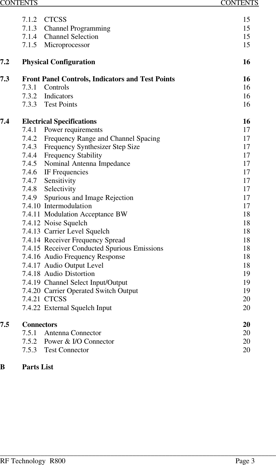 ___________________________________________________________________________ RF Technology  R800    Page 3 CONTENTS                           CONTENTS  7.1.2  CTCSS        15 7.1.3  Channel Programming      15 7.1.4  Channel Selection       15 7.1.5  Microprocessor       15  7.2  Physical Configuration       16  7.3  Front Panel Controls, Indicators and Test Points       16   7.3.1  Controls        16   7.3.2  Indicators        16   7.3.3  Test Points        16  7.4  Electrical Specifications       16   7.4.1  Power requirements       17   7.4.2  Frequency Range and Channel Spacing        17   7.4.3  Frequency Synthesizer Step Size          17   7.4.4  Frequency Stability       17   7.4.5  Nominal Antenna Impedance      17   7.4.6  IF Frequencies       17   7.4.7  Sensitivity        17  7.4.8  Selectivity        17   7.4.9  Spurious and Image Rejection          17   7.4.10  Intermodulation       17   7.4.11  Modulation Acceptance BW      18   7.4.12  Noise Squelch        18   7.4.13  Carrier Level Squelch       18   7.4.14  Receiver Frequency Spread      18   7.4.15  Receiver Conducted Spurious Emissions        18   7.4.16  Audio Frequency Response      18   7.4.17  Audio Output Level       18   7.4.18  Audio Distortion       19   7.4.19  Channel Select Input/Output      19   7.4.20  Carrier Operated Switch Output          19   7.4.21  CTCSS        20   7.4.22  External Squelch Input      20  7.5  Connectors         20  7.5.1  Antenna Connector       20   7.5.2  Power &amp; I/O Connector      20   7.5.3  Test Connector       20  B Parts List     