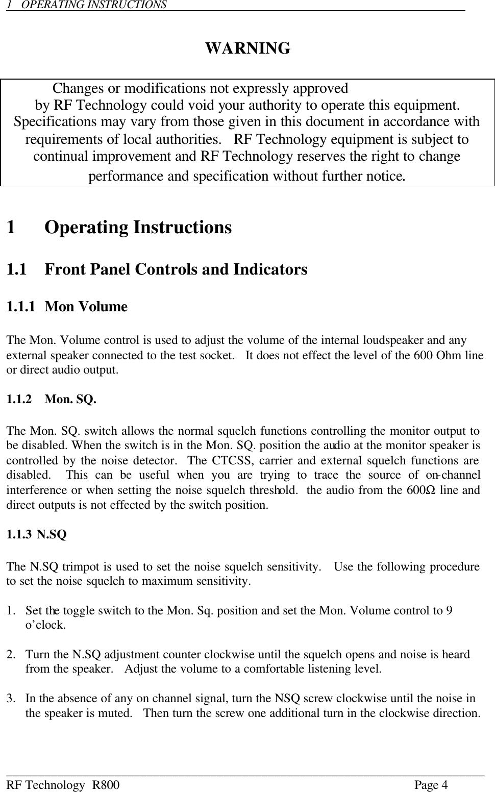 ___________________________________________________________________________ RF Technology  R800    Page 4  1   OPERATING INSTRUCTIONS          WARNING             Changes or modifications not expressly approved  by RF Technology could void your authority to operate this equipment.   Specifications may vary from those given in this document in accordance with requirements of local authorities.   RF Technology equipment is subject to continual improvement and RF Technology reserves the right to change performance and specification without further notice.   1  Operating Instructions  1.1 Front Panel Controls and Indicators  1.1.1 Mon Volume  The Mon. Volume control is used to adjust the volume of the internal loudspeaker and any external speaker connected to the test socket.   It does not effect the level of the 600 Ohm line or direct audio output.  1.1.2  Mon. SQ.  The Mon. SQ. switch allows the normal squelch functions controlling the monitor output to be disabled. When the switch is in the Mon. SQ. position the audio at the monitor speaker is controlled by the noise detector.  The CTCSS, carrier and external squelch functions are disabled.  This can be useful when you are trying to trace the source of on-channel interference or when setting the noise squelch threshold.  the audio from the 600Ω line and direct outputs is not effected by the switch position.  1.1.3 N.SQ  The N.SQ trimpot is used to set the noise squelch sensitivity.   Use the following procedure to set the noise squelch to maximum sensitivity.  1.  Set the toggle switch to the Mon. Sq. position and set the Mon. Volume control to 9 o’clock.  2.  Turn the N.SQ adjustment counter clockwise until the squelch opens and noise is heard from the speaker.   Adjust the volume to a comfortable listening level.  3.  In the absence of any on channel signal, turn the NSQ screw clockwise until the noise in the speaker is muted.   Then turn the screw one additional turn in the clockwise direction.  