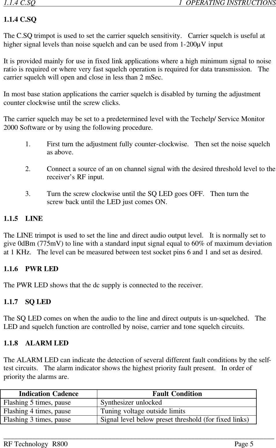 ___________________________________________________________________________ RF Technology  R800    Page 5  1.1.4 C.SQ                   1  OPERATING INSTRUCTIONS  1.1.4 C.SQ  The C.SQ trimpot is used to set the carrier squelch sensitivity.   Carrier squelch is useful at higher signal levels than noise squelch and can be used from 1-200µV input  It is provided mainly for use in fixed link applications where a high minimum signal to noise ratio is required or where very fast squelch operation is required for data transmission.   The carrier squelch will open and close in less than 2 mSec.  In most base station applications the carrier squelch is disabled by turning the adjustment counter clockwise until the screw clicks.  The carrier squelch may be set to a predetermined level with the Techelp/ Service Monitor 2000 Software or by using the following procedure.  1.  First turn the adjustment fully counter-clockwise.   Then set the noise squelch as above.  2.  Connect a source of an on channel signal with the desired threshold level to the receiver’s RF input.  3.  Turn the screw clockwise until the SQ LED goes OFF.   Then turn the  screw back until the LED just comes ON.  1.1.5  LINE  The LINE trimpot is used to set the line and direct audio output level.   It is normally set to give 0dBm (775mV) to line with a standard input signal equal to 60% of maximum deviation at 1 KHz.   The level can be measured between test socket pins 6 and 1 and set as desired.  1.1.6  PWR LED  The PWR LED shows that the dc supply is connected to the receiver.  1.1.7  SQ LED  The SQ LED comes on when the audio to the line and direct outputs is un-squelched.   The LED and squelch function are controlled by noise, carrier and tone squelch circuits.  1.1.8  ALARM LED  The ALARM LED can indicate the detection of several different fault conditions by the self-test circuits.   The alarm indicator shows the highest priority fault present.   In order of priority the alarms are.  Indication Cadence Fault Condition Flashing 5 times, pause Synthesizer unlocked Flashing 4 times, pause Tuning voltage outside limits Flashing 3 times, pause Signal level below preset threshold (for fixed links) 