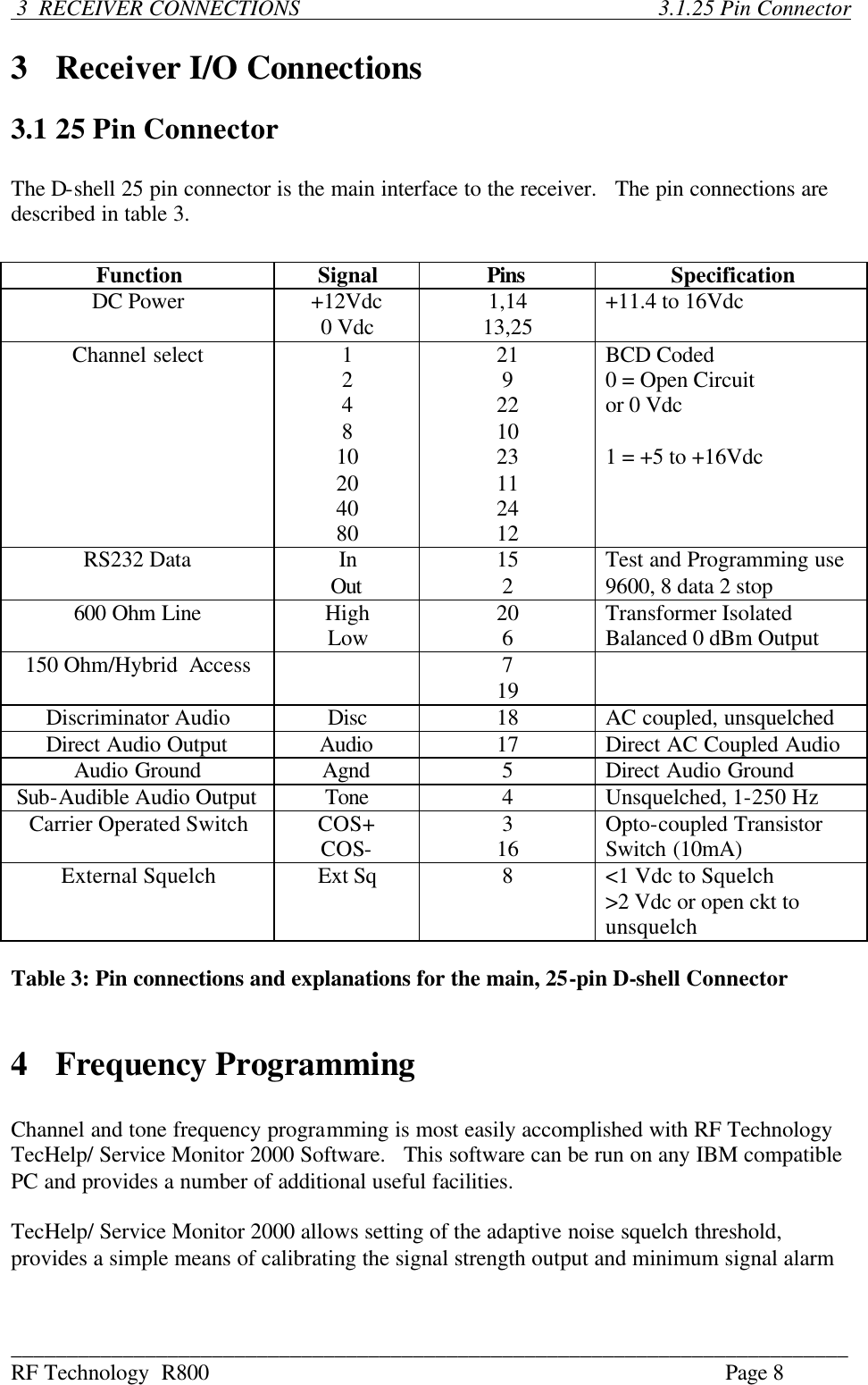 ___________________________________________________________________________ RF Technology  R800    Page 8   3  RECEIVER CONNECTIONS                        3.1.25 Pin Connector  3  Receiver I/O Connections  3.1 25 Pin Connector  The D-shell 25 pin connector is the main interface to the receiver.   The pin connections are described in table 3.  Function Signal Pins Specification DC Power +12Vdc 0 Vdc 1,14 13,25  +11.4 to 16Vdc Channel select  1 2 4 8 10 20 40 80 21 9 22 10 23 11 24 12 BCD Coded 0 = Open Circuit  or 0 Vdc  1 = +5 to +16Vdc RS232 Data In Out 15 2  Test and Programming use 9600, 8 data 2 stop 600 Ohm Line  High Low 20 6  Transformer Isolated Balanced 0 dBm Output 150 Ohm/Hybrid  Access    7 19   Discriminator Audio Disc  18  AC coupled, unsquelched Direct Audio Output Audio  17  Direct AC Coupled Audio Audio Ground Agnd  5  Direct Audio Ground Sub-Audible Audio Output Tone  4  Unsquelched, 1-250 Hz Carrier Operated Switch COS+ COS- 3 16  Opto-coupled Transistor Switch (10mA) External Squelch Ext Sq  8  &lt;1 Vdc to Squelch &gt;2 Vdc or open ckt to unsquelch  Table 3: Pin connections and explanations for the main, 25-pin D-shell Connector   4  Frequency Programming  Channel and tone frequency programming is most easily accomplished with RF Technology TecHelp/ Service Monitor 2000 Software.   This software can be run on any IBM compatible PC and provides a number of additional useful facilities.  TecHelp/ Service Monitor 2000 allows setting of the adaptive noise squelch threshold, provides a simple means of calibrating the signal strength output and minimum signal alarm  