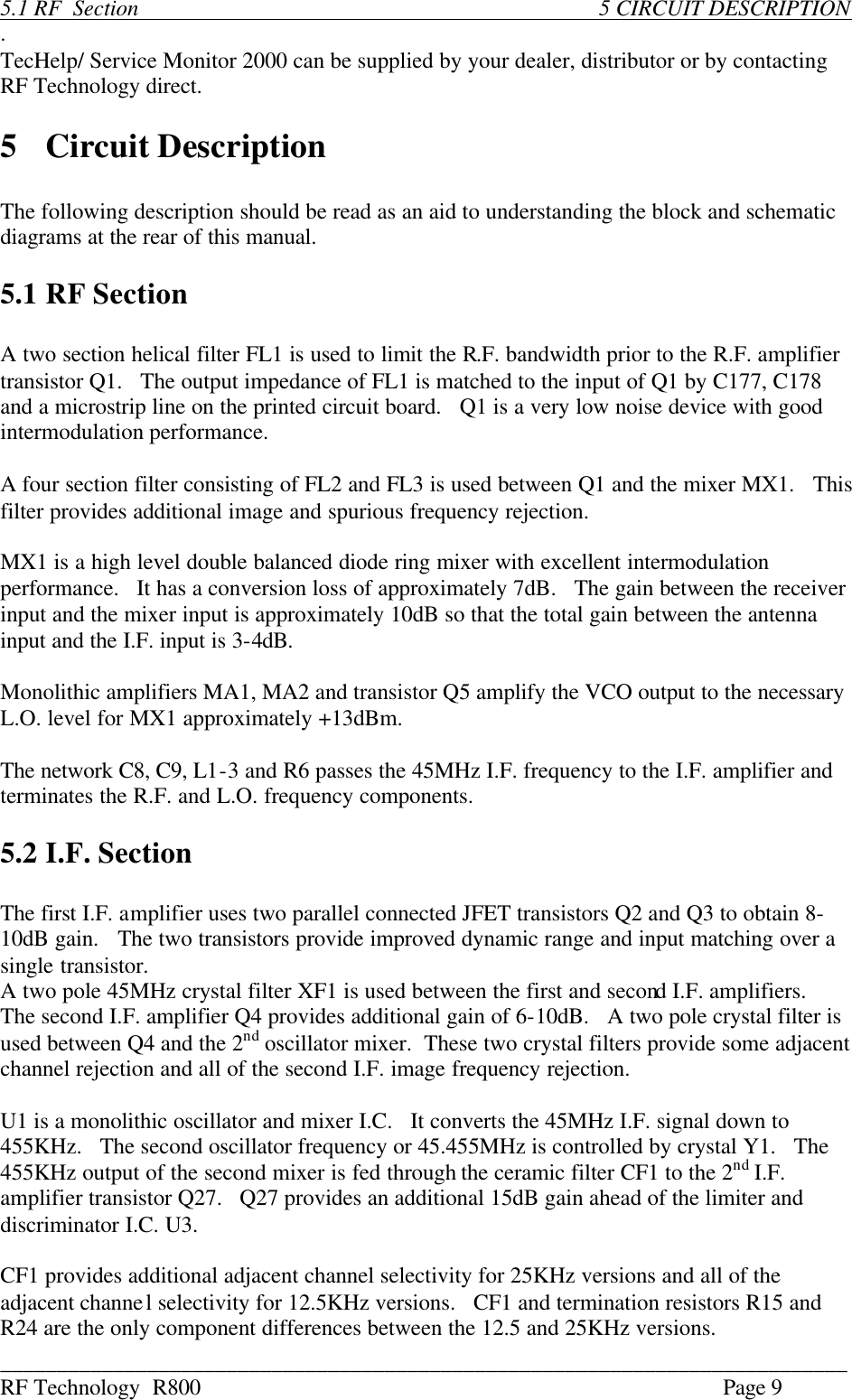 ___________________________________________________________________________ RF Technology  R800    Page 9  5.1 RF  Section                5 CIRCUIT DESCRIPTION . TecHelp/ Service Monitor 2000 can be supplied by your dealer, distributor or by contacting RF Technology direct.  5  Circuit Description  The following description should be read as an aid to understanding the block and schematic diagrams at the rear of this manual.  5.1 RF Section  A two section helical filter FL1 is used to limit the R.F. bandwidth prior to the R.F. amplifier transistor Q1.   The output impedance of FL1 is matched to the input of Q1 by C177, C178 and a microstrip line on the printed circuit board.   Q1 is a very low noise device with good intermodulation performance.  A four section filter consisting of FL2 and FL3 is used between Q1 and the mixer MX1.   This filter provides additional image and spurious frequency rejection.  MX1 is a high level double balanced diode ring mixer with excellent intermodulation performance.   It has a conversion loss of approximately 7dB.   The gain between the receiver input and the mixer input is approximately 10dB so that the total gain between the antenna input and the I.F. input is 3-4dB.  Monolithic amplifiers MA1, MA2 and transistor Q5 amplify the VCO output to the necessary L.O. level for MX1 approximately +13dBm.  The network C8, C9, L1-3 and R6 passes the 45MHz I.F. frequency to the I.F. amplifier and terminates the R.F. and L.O. frequency components.  5.2 I.F. Section  The first I.F. amplifier uses two parallel connected JFET transistors Q2 and Q3 to obtain 8-10dB gain.   The two transistors provide improved dynamic range and input matching over a single transistor. A two pole 45MHz crystal filter XF1 is used between the first and second I.F. amplifiers.   The second I.F. amplifier Q4 provides additional gain of 6-10dB.   A two pole crystal filter is used between Q4 and the 2nd oscillator mixer.  These two crystal filters provide some adjacent channel rejection and all of the second I.F. image frequency rejection.  U1 is a monolithic oscillator and mixer I.C.   It converts the 45MHz I.F. signal down to 455KHz.   The second oscillator frequency or 45.455MHz is controlled by crystal Y1.   The 455KHz output of the second mixer is fed through the ceramic filter CF1 to the 2nd I.F. amplifier transistor Q27.   Q27 provides an additional 15dB gain ahead of the limiter and discriminator I.C. U3.  CF1 provides additional adjacent channel selectivity for 25KHz versions and all of the adjacent channel selectivity for 12.5KHz versions.   CF1 and termination resistors R15 and R24 are the only component differences between the 12.5 and 25KHz versions. 