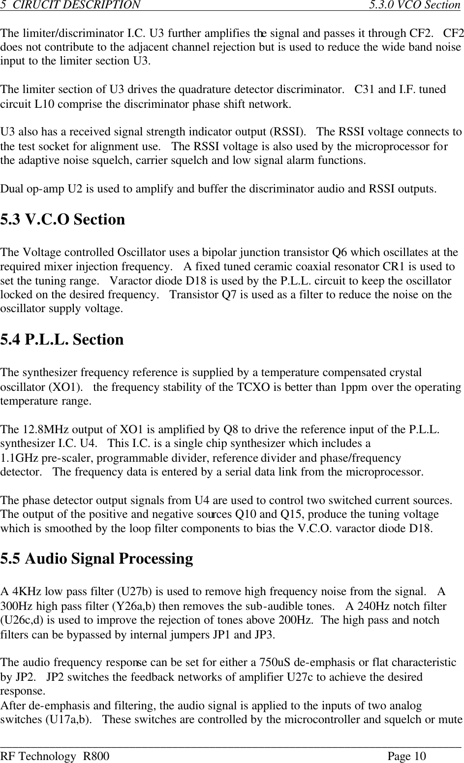 ___________________________________________________________________________ RF Technology  R800    Page 10  5  CIRUCIT DESCRIPTION       5.3.0 VCO Section  The limiter/discriminator I.C. U3 further amplifies the signal and passes it through CF2.   CF2 does not contribute to the adjacent channel rejection but is used to reduce the wide band noise input to the limiter section U3.  The limiter section of U3 drives the quadrature detector discriminator.   C31 and I.F. tuned circuit L10 comprise the discriminator phase shift network.  U3 also has a received signal strength indicator output (RSSI).   The RSSI voltage connects to the test socket for alignment use.   The RSSI voltage is also used by the microprocessor for the adaptive noise squelch, carrier squelch and low signal alarm functions.  Dual op-amp U2 is used to amplify and buffer the discriminator audio and RSSI outputs.  5.3 V.C.O Section  The Voltage controlled Oscillator uses a bipolar junction transistor Q6 which oscillates at the required mixer injection frequency.   A fixed tuned ceramic coaxial resonator CR1 is used to set the tuning range.   Varactor diode D18 is used by the P.L.L. circuit to keep the oscillator locked on the desired frequency.   Transistor Q7 is used as a filter to reduce the noise on the oscillator supply voltage.  5.4 P.L.L. Section  The synthesizer frequency reference is supplied by a temperature compensated crystal oscillator (XO1).   the frequency stability of the TCXO is better than 1ppm over the operating temperature range.  The 12.8MHz output of XO1 is amplified by Q8 to drive the reference input of the P.L.L. synthesizer I.C. U4.   This I.C. is a single chip synthesizer which includes a 1.1GHz pre-scaler, programmable divider, reference divider and phase/frequency detector.   The frequency data is entered by a serial data link from the microprocessor.  The phase detector output signals from U4 are used to control two switched current sources.   The output of the positive and negative sources Q10 and Q15, produce the tuning voltage which is smoothed by the loop filter components to bias the V.C.O. varactor diode D18.  5.5 Audio Signal Processing  A 4KHz low pass filter (U27b) is used to remove high frequency noise from the signal.   A 300Hz high pass filter (Y26a,b) then removes the sub-audible tones.   A 240Hz notch filter (U26c,d) is used to improve the rejection of tones above 200Hz.  The high pass and notch filters can be bypassed by internal jumpers JP1 and JP3.  The audio frequency response can be set for either a 750uS de-emphasis or flat characteristic by JP2.   JP2 switches the feedback networks of amplifier U27c to achieve the desired response. After de-emphasis and filtering, the audio signal is applied to the inputs of two analog switches (U17a,b).   These switches are controlled by the microcontroller and squelch or mute  