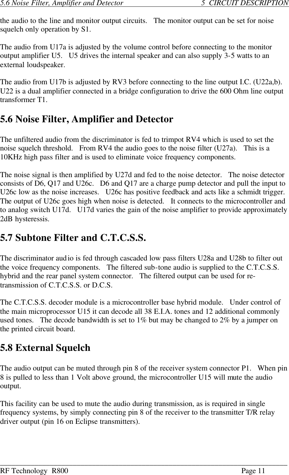 ___________________________________________________________________________ RF Technology  R800    Page 11  5.6 Noise Filter, Amplifier and Detector            5  CIRCUIT DESCRIPTION  the audio to the line and monitor output circuits.   The monitor output can be set for noise squelch only operation by S1.  The audio from U17a is adjusted by the volume control before connecting to the monitor output amplifier U5.   U5 drives the internal speaker and can also supply 3-5 watts to an external loudspeaker.  The audio from U17b is adjusted by RV3 before connecting to the line output I.C. (U22a,b).   U22 is a dual amplifier connected in a bridge configuration to drive the 600 Ohm line output transformer T1.  5.6 Noise Filter, Amplifier and Detector  The unfiltered audio from the discriminator is fed to trimpot RV4 which is used to set the noise squelch threshold.   From RV4 the audio goes to the noise filter (U27a).   This is a 10KHz high pass filter and is used to eliminate voice frequency components.  The noise signal is then amplified by U27d and fed to the noise detector.   The noise detector consists of D6, Q17 and U26c.   D6 and Q17 are a charge pump detector and pull the input to U26c low as the noise increases.   U26c has positive feedback and acts like a schmidt trigger.   The output of U26c goes high when noise is detected.   It connects to the microcontroller and to analog switch U17d.   U17d varies the gain of the noise amplifier to provide approximately 2dB hysteressis.  5.7 Subtone Filter and C.T.C.S.S.  The discriminator audio is fed through cascaded low pass filters U28a and U28b to filter out the voice frequency components.   The filtered sub-tone audio is supplied to the C.T.C.S.S. hybrid and the rear panel system connector.   The filtered output can be used for re-transmission of C.T.C.S.S. or D.C.S.  The C.T.C.S.S. decoder module is a microcontroller base hybrid module.   Under control of the main microprocessor U15 it can decode all 38 E.I.A. tones and 12 additional commonly used tones.   The decode bandwidth is set to 1% but may be changed to 2% by a jumper on the printed circuit board.  5.8 External Squelch  The audio output can be muted through pin 8 of the receiver system connector P1.   When pin 8 is pulled to less than 1 Volt above ground, the microcontroller U15 will mute the audio output.  This facility can be used to mute the audio during transmission, as is required in single frequency systems, by simply connecting pin 8 of the receiver to the transmitter T/R relay driver output (pin 16 on Eclipse transmitters). 