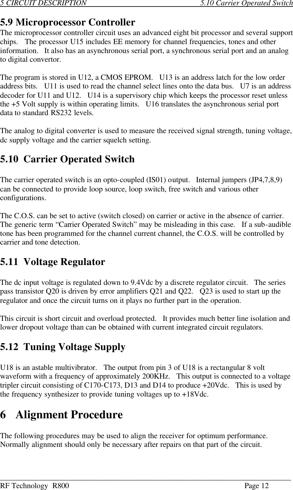 ___________________________________________________________________________ RF Technology  R800    Page 12 5 CIRCUIT DESCRIPTION            5.10 Carrier Operated Switch  5.9 Microprocessor Controller The microprocessor controller circuit uses an advanced eight bit processor and several support chips.   The processor U15 includes EE memory for channel frequencies, tones and other  information.   It also has an asynchronous serial port, a synchronous serial port and an analog to digital convertor.  The program is stored in U12, a CMOS EPROM.   U13 is an address latch for the low order address bits.   U11 is used to read the channel select lines onto the data bus.   U7 is an address decoder for U11 and U12.   U14 is a supervisory chip which keeps the processor reset unless the +5 Volt supply is within operating limits.   U16 translates the asynchronous serial port data to standard RS232 levels.  The analog to digital converter is used to measure the received signal strength, tuning voltage, dc supply voltage and the carrier squelch setting.     5.10 Carrier Operated Switch  The carrier operated switch is an opto-coupled (IS01) output.   Internal jumpers (JP4,7,8,9) can be connected to provide loop source, loop switch, free switch and various other configurations.  The C.O.S. can be set to active (switch closed) on carrier or active in the absence of carrier. The generic term “Carrier Operated Switch” may be misleading in this case.   If a sub-audible tone has been programmed for the channel current channel, the C.O.S. will be controlled by carrier and tone detection.  5.11 Voltage Regulator  The dc input voltage is regulated down to 9.4Vdc by a discrete regulator circuit.   The series pass transistor Q20 is driven by error amplifiers Q21 and Q22.   Q23 is used to start up the regulator and once the circuit turns on it plays no further part in the operation.  This circuit is short circuit and overload protected.   It provides much better line isolation and lower dropout voltage than can be obtained with current integrated circuit regulators.  5.12 Tuning Voltage Supply  U18 is an astable multivibrator.   The output from pin 3 of U18 is a rectangular 8 volt waveform with a frequency of approximately 200KHz.   This output is connected to a voltage tripler circuit consisting of C170-C173, D13 and D14 to produce +20Vdc.   This is used by the frequency synthesizer to provide tuning voltages up to +18Vdc.  6  Alignment Procedure  The following procedures may be used to align the receiver for optimum performance.   Normally alignment should only be necessary after repairs on that part of the circuit. 