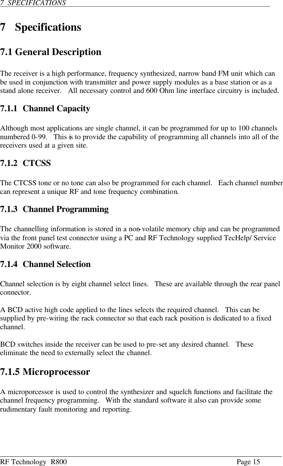 ___________________________________________________________________________ RF Technology  R800    Page 15  7  SPECIFICATIONS                               7  Specifications  7.1 General Description  The receiver is a high performance, frequency synthesized, narrow band FM unit which can be used in conjunction with transmitter and power supply modules as a base station or as a stand alone receiver.   All necessary control and 600 Ohm line interface circuitry is included.  7.1.1 Channel Capacity  Although most applications are single channel, it can be programmed for up to 100 channels numbered 0-99.   This is to provide the capability of programming all channels into all of the receivers used at a given site.  7.1.2 CTCSS  The CTCSS tone or no tone can also be programmed for each channel.   Each channel number can represent a unique RF and tone frequency combination.  7.1.3 Channel Programming  The channelling information is stored in a non-volatile memory chip and can be programmed via the front panel test connector using a PC and RF Technology supplied TecHelp/ Service Monitor 2000 software.  7.1.4 Channel Selection  Channel selection is by eight channel select lines.   These are available through the rear panel connector.  A BCD active high code applied to the lines selects the required channel.   This can be supplied by pre-wiring the rack connector so that each rack position is dedicated to a fixed channel.  BCD switches inside the receiver can be used to pre-set any desired channel.   These eliminate the need to externally select the channel.  7.1.5 Microprocessor  A microporcessor is used to control the synthesizer and squelch functions and facilitate the channel frequency programming.   With the standard software it also can provide some rudimentary fault monitoring and reporting.  
