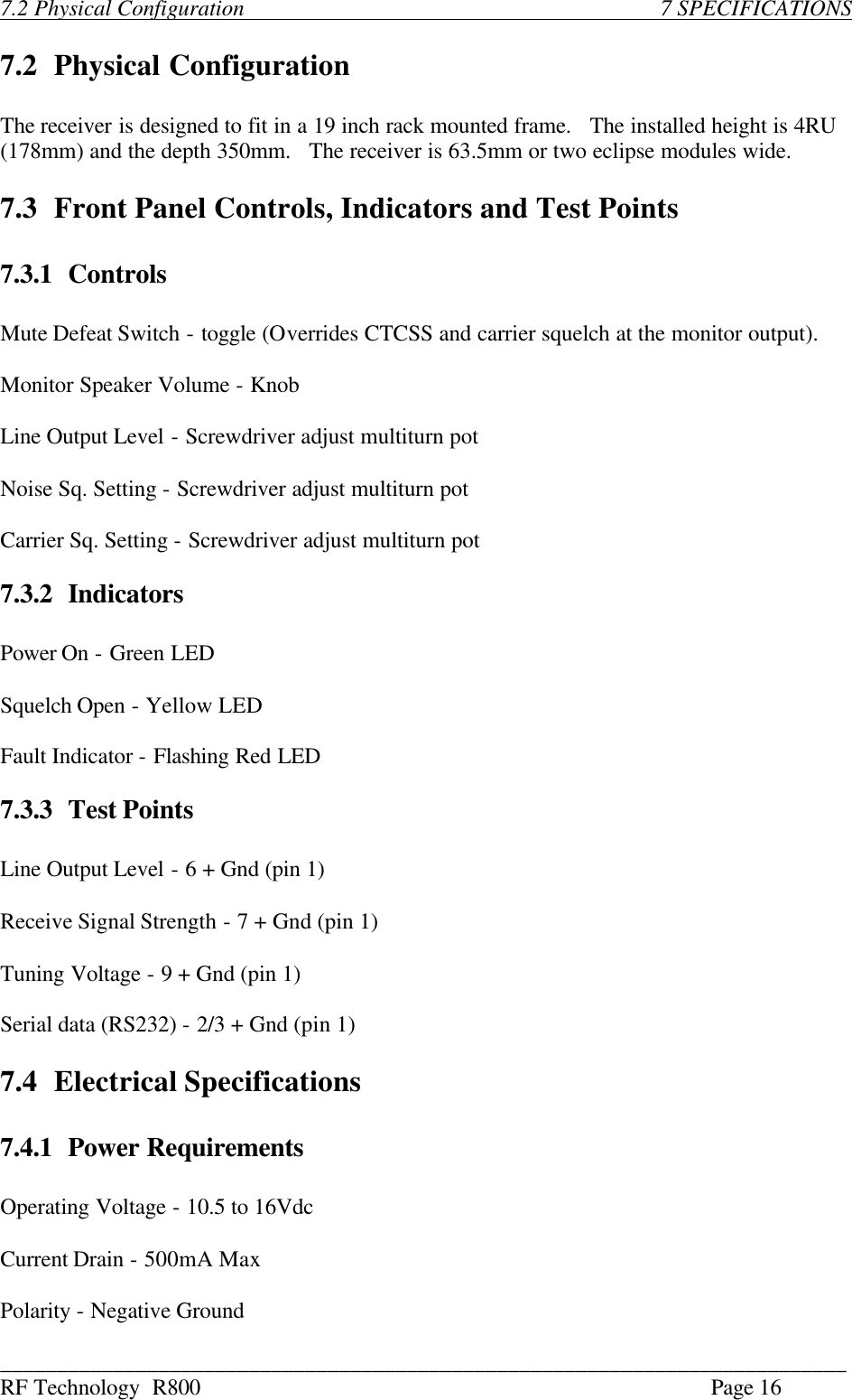 ___________________________________________________________________________ RF Technology  R800    Page 16  7.2 Physical Configuration               7 SPECIFICATIONS  7.2 Physical Configuration  The receiver is designed to fit in a 19 inch rack mounted frame.   The installed height is 4RU (178mm) and the depth 350mm.   The receiver is 63.5mm or two eclipse modules wide.  7.3 Front Panel Controls, Indicators and Test Points  7.3.1 Controls  Mute Defeat Switch - toggle (Overrides CTCSS and carrier squelch at the monitor output).  Monitor Speaker Volume - Knob  Line Output Level - Screwdriver adjust multiturn pot  Noise Sq. Setting - Screwdriver adjust multiturn pot  Carrier Sq. Setting - Screwdriver adjust multiturn pot  7.3.2 Indicators  Power On - Green LED  Squelch Open - Yellow LED  Fault Indicator - Flashing Red LED  7.3.3 Test Points  Line Output Level - 6 + Gnd (pin 1)  Receive Signal Strength - 7 + Gnd (pin 1)  Tuning Voltage - 9 + Gnd (pin 1)   Serial data (RS232) - 2/3 + Gnd (pin 1)  7.4 Electrical Specifications  7.4.1 Power Requirements  Operating Voltage - 10.5 to 16Vdc  Current Drain - 500mA Max  Polarity - Negative Ground 