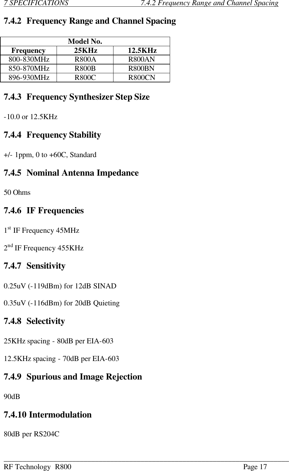 ___________________________________________________________________________ RF Technology  R800    Page 17  7 SPECIFICATIONS     7.4.2 Frequency Range and Channel Spacing  7.4.2 Frequency Range and Channel Spacing  Model No. Frequency 25KHz 12.5KHz 800-830MHz R800A R800AN 850-870MHz R800B R800BN 896-930MHz R800C R800CN   7.4.3 Frequency Synthesizer Step Size  -10.0 or 12.5KHz  7.4.4 Frequency Stability  +/- 1ppm, 0 to +60C, Standard  7.4.5 Nominal Antenna Impedance  50 Ohms  7.4.6 IF Frequencies  1st IF Frequency 45MHz  2nd IF Frequency 455KHz  7.4.7 Sensitivity  0.25uV (-119dBm) for 12dB SINAD  0.35uV (-116dBm) for 20dB Quieting  7.4.8 Selectivity  25KHz spacing - 80dB per EIA-603  12.5KHz spacing - 70dB per EIA-603  7.4.9 Spurious and Image Rejection  90dB  7.4.10  Intermodulation  80dB per RS204C 