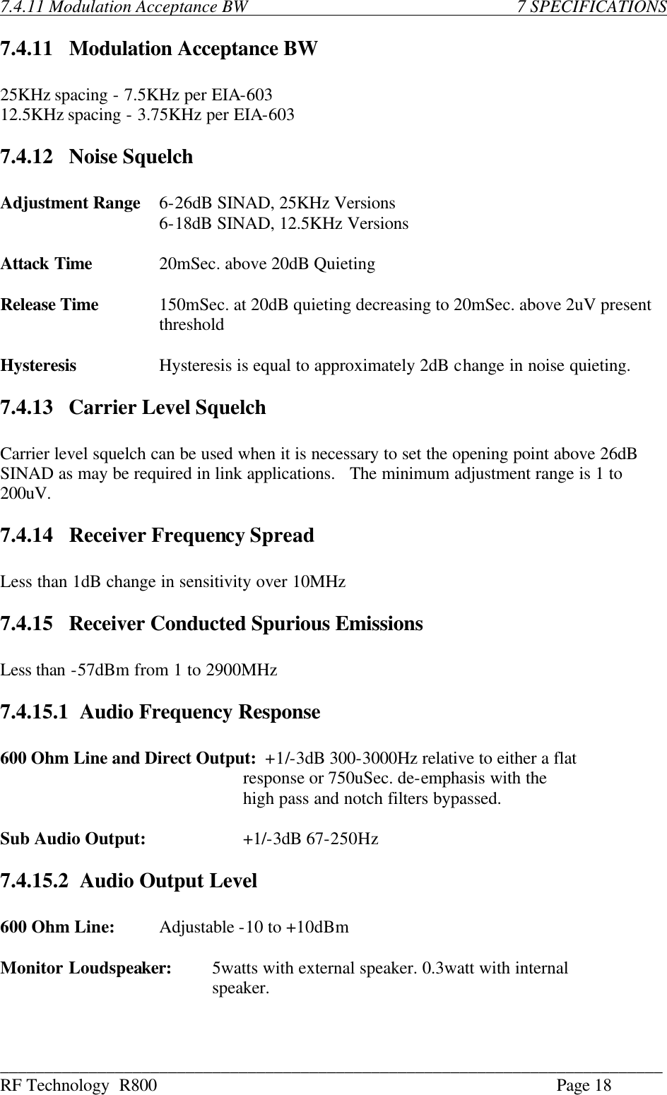 ___________________________________________________________________________ RF Technology  R800    Page 18  7.4.11 Modulation Acceptance BW                         7 SPECIFICATIONS  7.4.11    Modulation Acceptance BW  25KHz spacing - 7.5KHz per EIA-603 12.5KHz spacing - 3.75KHz per EIA-603  7.4.12    Noise Squelch  Adjustment Range 6-26dB SINAD, 25KHz Versions                 6-18dB SINAD, 12.5KHz Versions  Attack Time     20mSec. above 20dB Quieting  Release Time 150mSec. at 20dB quieting decreasing to 20mSec. above 2uV present threshold  Hysteresis Hysteresis is equal to approximately 2dB change in noise quieting.  7.4.13    Carrier Level Squelch  Carrier level squelch can be used when it is necessary to set the opening point above 26dB SINAD as may be required in link applications.   The minimum adjustment range is 1 to 200uV.  7.4.14    Receiver Frequency Spread  Less than 1dB change in sensitivity over 10MHz  7.4.15    Receiver Conducted Spurious Emissions  Less than -57dBm from 1 to 2900MHz  7.4.15.1 Audio Frequency Response  600 Ohm Line and Direct Output:  +1/-3dB 300-3000Hz relative to either a flat                                                            response or 750uSec. de-emphasis with the                high pass and notch filters bypassed.  Sub Audio Output:           +1/-3dB 67-250Hz  7.4.15.2 Audio Output Level  600 Ohm Line: Adjustable -10 to +10dBm  Monitor Loudspeaker: 5watts with external speaker. 0.3watt with internal      speaker. 