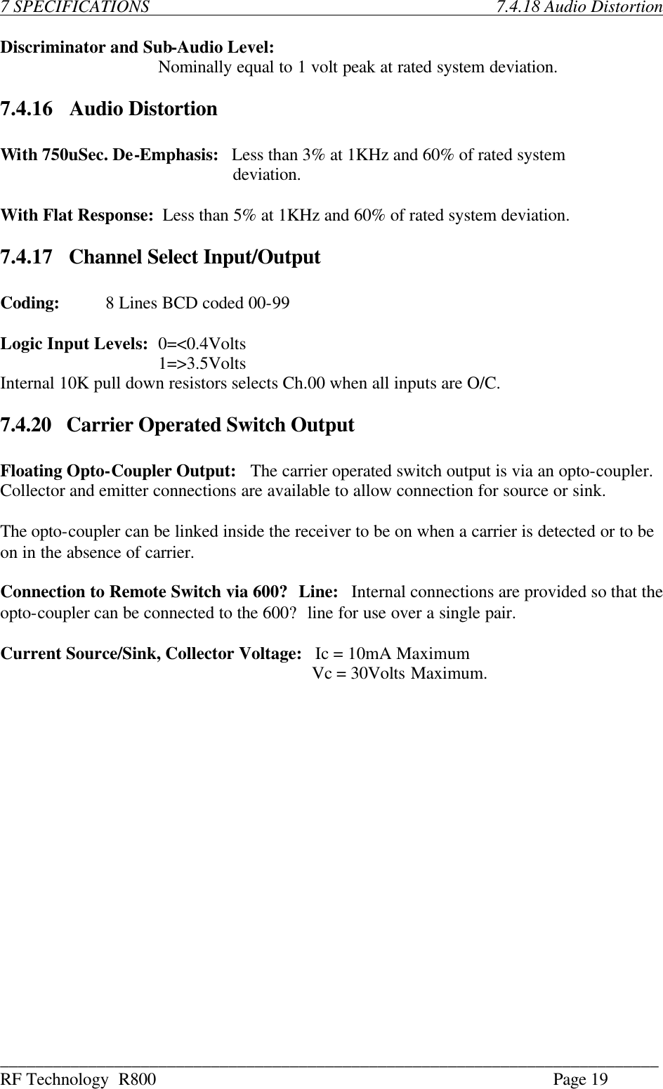 ___________________________________________________________________________ RF Technology  R800    Page 19  7 SPECIFICATIONS                              7.4.18 Audio Distortion  Discriminator and Sub-Audio Level:  Nominally equal to 1 volt peak at rated system deviation.  7.4.16    Audio Distortion  With 750uSec. De-Emphasis:   Less than 3% at 1KHz and 60% of rated system           deviation.  With Flat Response:  Less than 5% at 1KHz and 60% of rated system deviation.  7.4.17    Channel Select Input/Output  Coding: 8 Lines BCD coded 00-99  Logic Input Levels: 0=&lt;0.4Volts    1=&gt;3.5Volts Internal 10K pull down resistors selects Ch.00 when all inputs are O/C.  7.4.20   Carrier Operated Switch Output  Floating Opto-Coupler Output:   The carrier operated switch output is via an opto-coupler.   Collector and emitter connections are available to allow connection for source or sink.  The opto-coupler can be linked inside the receiver to be on when a carrier is detected or to be on in the absence of carrier.  Connection to Remote Switch via 600? Line:   Internal connections are provided so that the opto-coupler can be connected to the 600? line for use over a single pair.  Current Source/Sink, Collector Voltage:   Ic = 10mA Maximum                 Vc = 30Volts Maximum.                    