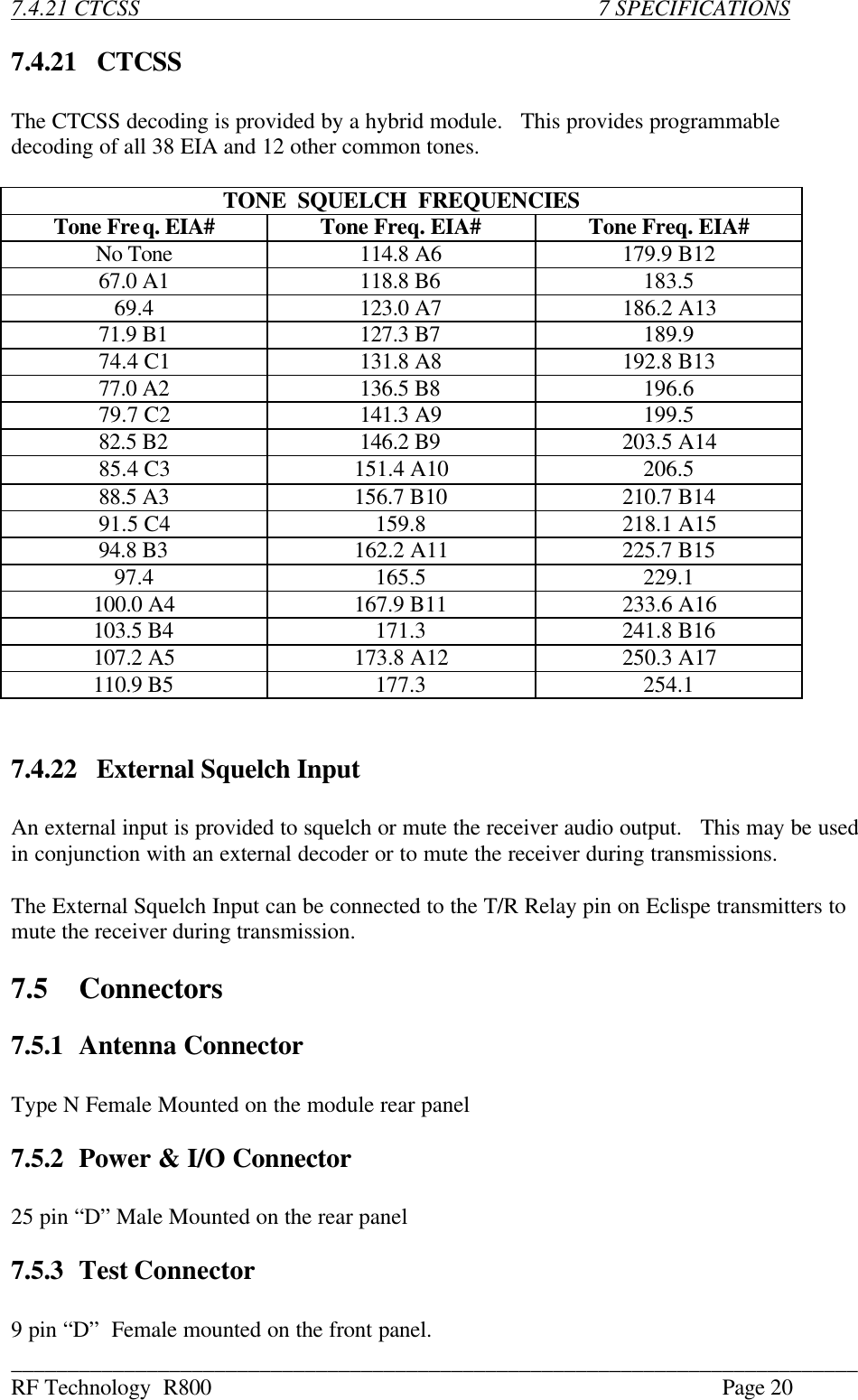 ___________________________________________________________________________ RF Technology  R800    Page 20  7.4.21 CTCSS               7 SPECIFICATIONS  7.4.21   CTCSS  The CTCSS decoding is provided by a hybrid module.   This provides programmable decoding of all 38 EIA and 12 other common tones.  TONE  SQUELCH  FREQUENCIES Tone Freq. EIA# Tone Freq. EIA# Tone Freq. EIA# No Tone 114.8 A6 179.9 B12 67.0 A1 118.8 B6  183.5 69.4  123.0 A7 186.2 A13 71.9 B1 127.3 B7  189.9 74.4 C1 131.8 A8 192.8 B13 77.0 A2 136.5 B8  196.6 79.7 C2 141.3 A9  199.5 82.5 B2 146.2 B9 203.5 A14 85.4 C3  151.4 A10  206.5 88.5 A3 156.7 B10 210.7 B14 91.5 C4  159.8  218.1 A15 94.8 B3 162.2 A11 225.7 B15 97.4  165.5  229.1 100.0 A4 167.9 B11 233.6 A16 103.5 B4  171.3  241.8 B16 107.2 A5 173.8 A12 250.3 A17 110.9 B5  177.3  254.1   7.4.22   External Squelch Input  An external input is provided to squelch or mute the receiver audio output.   This may be used in conjunction with an external decoder or to mute the receiver during transmissions.  The External Squelch Input can be connected to the T/R Relay pin on Eclispe transmitters to mute the receiver during transmission.  7.5 Connectors  7.5.1 Antenna Connector  Type N Female Mounted on the module rear panel  7.5.2 Power &amp; I/O Connector  25 pin “D” Male Mounted on the rear panel  7.5.3 Test Connector  9 pin “D”  Female mounted on the front panel. 