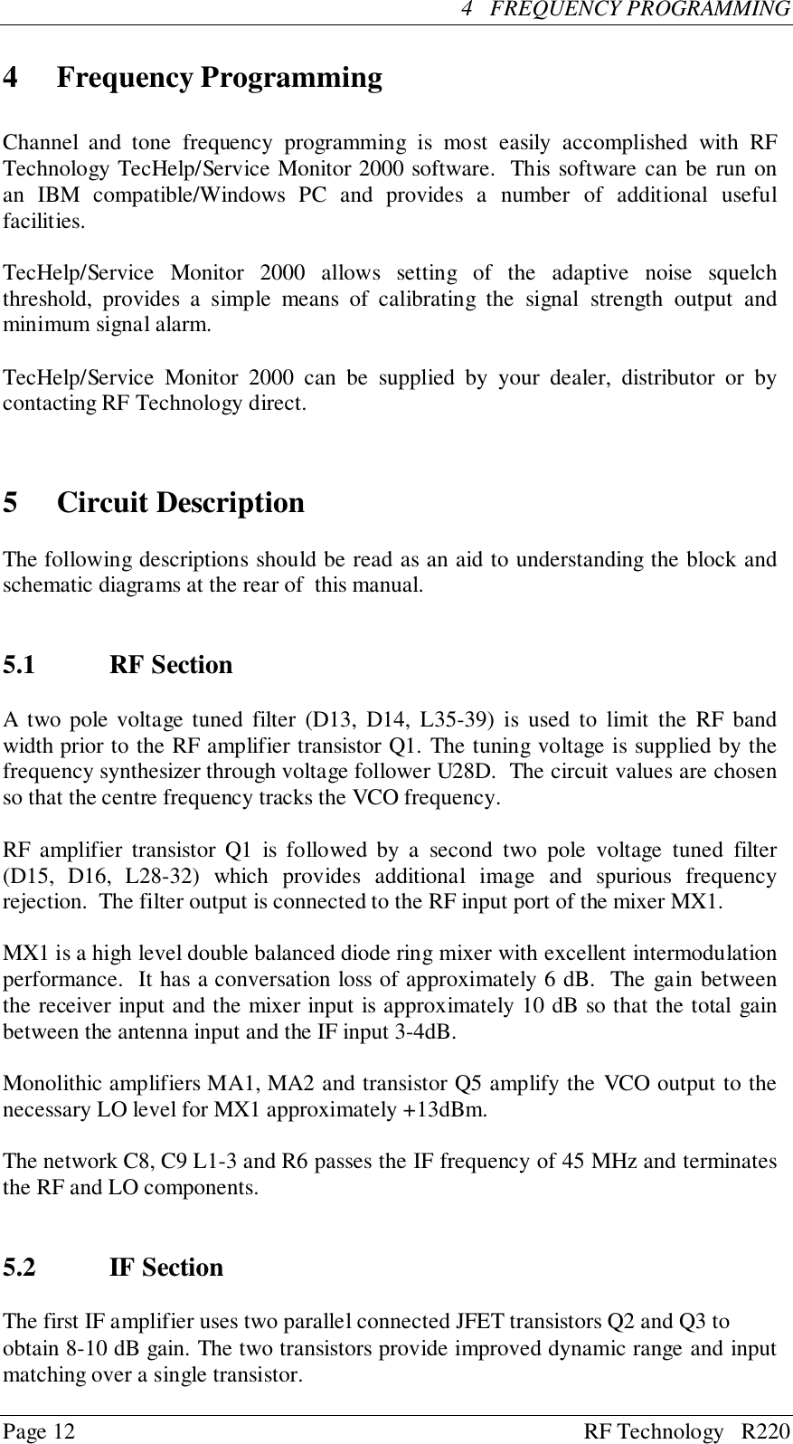 Page 12 RF Technology   R2204   FREQUENCY PROGRAMMING4 Frequency ProgrammingChannel and tone frequency programming is most easily accomplished with RFTechnology TecHelp/Service Monitor 2000 software.  This software can be run onan IBM compatible/Windows PC and provides a number of additional usefulfacilities.TecHelp/Service Monitor 2000 allows setting of the adaptive noise squelchthreshold, provides a simple means of calibrating the signal strength output andminimum signal alarm.TecHelp/Service Monitor 2000 can be supplied by your dealer, distributor or bycontacting RF Technology direct.5 Circuit DescriptionThe following descriptions should be read as an aid to understanding the block andschematic diagrams at the rear of  this manual.5.1 RF SectionA two pole voltage tuned filter (D13, D14, L35-39) is used to limit the RF bandwidth prior to the RF amplifier transistor Q1. The tuning voltage is supplied by thefrequency synthesizer through voltage follower U28D.  The circuit values are chosenso that the centre frequency tracks the VCO frequency.RF amplifier transistor Q1 is followed by a second two pole voltage tuned filter(D15, D16, L28-32) which provides additional image and spurious frequencyrejection.  The filter output is connected to the RF input port of the mixer MX1.MX1 is a high level double balanced diode ring mixer with excellent intermodulationperformance.  It has a conversation loss of approximately 6 dB.  The gain betweenthe receiver input and the mixer input is approximately 10 dB so that the total gainbetween the antenna input and the IF input 3-4dB.Monolithic amplifiers MA1, MA2 and transistor Q5 amplify the VCO output to thenecessary LO level for MX1 approximately +13dBm.The network C8, C9 L1-3 and R6 passes the IF frequency of 45 MHz and terminatesthe RF and LO components.5.2 IF SectionThe first IF amplifier uses two parallel connected JFET transistors Q2 and Q3 toobtain 8-10 dB gain. The two transistors provide improved dynamic range and inputmatching over a single transistor.