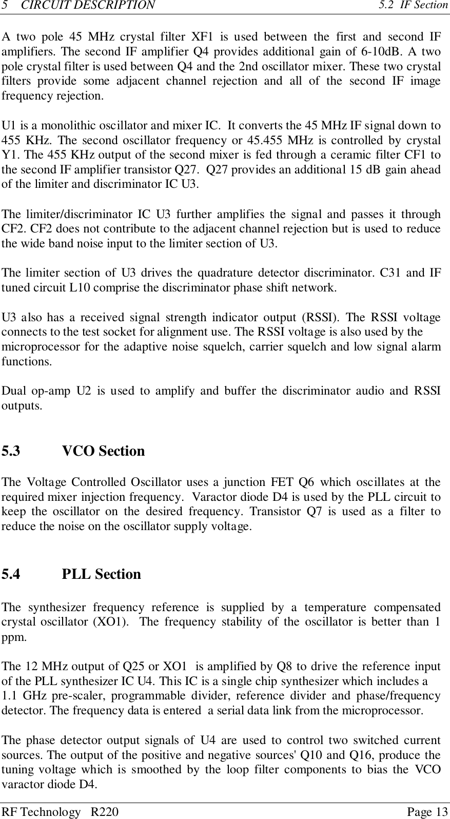 RF Technology   R220 Page 135    CIRCUIT DESCRIPTION 5.2  IF SectionA two pole 45 MHz crystal filter XF1 is used between the first and second IFamplifiers. The second IF amplifier Q4 provides additional gain of 6-10dB. A twopole crystal filter is used between Q4 and the 2nd oscillator mixer. These two crystalfilters provide some adjacent channel rejection and all of the second IF imagefrequency rejection.U1 is a monolithic oscillator and mixer IC.  It converts the 45 MHz IF signal down to455 KHz. The second oscillator frequency or 45.455 MHz is controlled by crystalY1. The 455 KHz output of the second mixer is fed through a ceramic filter CF1 tothe second IF amplifier transistor Q27.  Q27 provides an additional 15 dB gain aheadof the limiter and discriminator IC U3.The limiter/discriminator IC U3 further amplifies the signal and passes it throughCF2. CF2 does not contribute to the adjacent channel rejection but is used to reducethe wide band noise input to the limiter section of U3.The limiter section of U3 drives the quadrature detector discriminator. C31 and IFtuned circuit L10 comprise the discriminator phase shift network.U3 also has a received signal strength indicator output (RSSI). The RSSI voltageconnects to the test socket for alignment use. The RSSI voltage is also used by themicroprocessor for the adaptive noise squelch, carrier squelch and low signal alarmfunctions.Dual op-amp U2 is used to amplify and buffer the discriminator audio and RSSIoutputs.5.3 VCO SectionThe Voltage Controlled Oscillator uses a junction FET Q6 which oscillates at therequired mixer injection frequency.  Varactor diode D4 is used by the PLL circuit tokeep the oscillator on the desired frequency. Transistor Q7 is used as a filter toreduce the noise on the oscillator supply voltage.5.4 PLL SectionThe synthesizer frequency reference is supplied by a temperature compensatedcrystal oscillator (XO1).  The frequency stability of the oscillator is better than 1ppm.The 12 MHz output of Q25 or XO1  is amplified by Q8 to drive the reference inputof the PLL synthesizer IC U4. This IC is a single chip synthesizer which includes a1.1 GHz pre-scaler, programmable divider, reference divider and phase/frequencydetector. The frequency data is entered  a serial data link from the microprocessor.The phase detector output signals of U4 are used to control two switched currentsources. The output of the positive and negative sources&apos; Q10 and Q16, produce thetuning voltage which is smoothed by the loop filter components to bias the VCOvaractor diode D4.