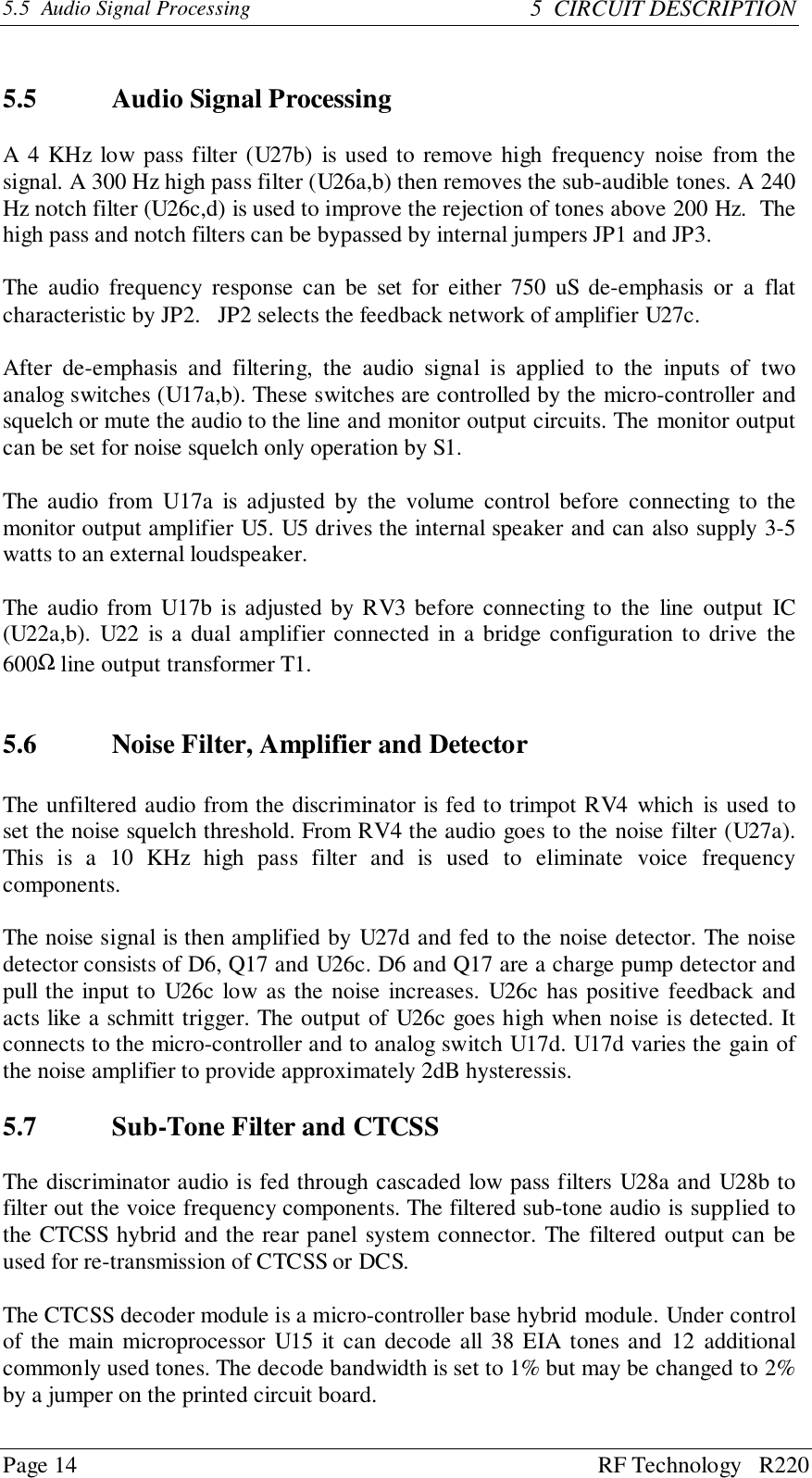 Page 14 RF Technology   R2205.5  Audio Signal Processing 5  CIRCUIT DESCRIPTION5.5 Audio Signal ProcessingA 4 KHz low pass filter (U27b) is used to remove high frequency noise from thesignal. A 300 Hz high pass filter (U26a,b) then removes the sub-audible tones. A 240Hz notch filter (U26c,d) is used to improve the rejection of tones above 200 Hz.  Thehigh pass and notch filters can be bypassed by internal jumpers JP1 and JP3.The audio frequency response can be set for either 750 uS de-emphasis or a flatcharacteristic by JP2.   JP2 selects the feedback network of amplifier U27c.After de-emphasis and filtering, the audio signal is applied to the inputs of twoanalog switches (U17a,b). These switches are controlled by the micro-controller andsquelch or mute the audio to the line and monitor output circuits. The monitor outputcan be set for noise squelch only operation by S1.The audio from U17a is adjusted by the volume control before connecting to themonitor output amplifier U5. U5 drives the internal speaker and can also supply 3-5watts to an external loudspeaker.The audio from U17b is adjusted by RV3 before connecting to the line output IC(U22a,b). U22 is a dual amplifier connected in a bridge configuration to drive the600Ω line output transformer T1.5.6 Noise Filter, Amplifier and DetectorThe unfiltered audio from the discriminator is fed to trimpot RV4 which is used toset the noise squelch threshold. From RV4 the audio goes to the noise filter (U27a).This is a 10 KHz high pass filter and is used to eliminate voice frequencycomponents.The noise signal is then amplified by U27d and fed to the noise detector. The noisedetector consists of D6, Q17 and U26c. D6 and Q17 are a charge pump detector andpull the input to U26c low as the noise increases. U26c has positive feedback andacts like a schmitt trigger. The output of U26c goes high when noise is detected. Itconnects to the micro-controller and to analog switch U17d. U17d varies the gain ofthe noise amplifier to provide approximately 2dB hysteressis.5.7 Sub-Tone Filter and CTCSSThe discriminator audio is fed through cascaded low pass filters U28a and U28b tofilter out the voice frequency components. The filtered sub-tone audio is supplied tothe CTCSS hybrid and the rear panel system connector. The filtered output can beused for re-transmission of CTCSS or DCS.The CTCSS decoder module is a micro-controller base hybrid module. Under controlof the main microprocessor U15 it can decode all 38 EIA tones and 12 additionalcommonly used tones. The decode bandwidth is set to 1% but may be changed to 2%by a jumper on the printed circuit board.