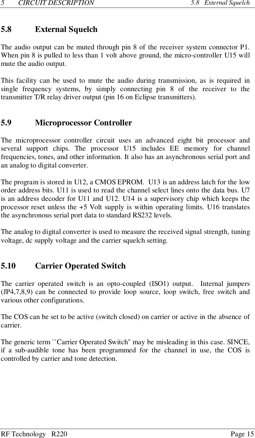 RF Technology   R220 Page 155 CIRCUIT DESCRIPTION 5.8   External Squelch5.8 External SquelchThe audio output can be muted through pin 8 of the receiver system connector P1.When pin 8 is pulled to less than 1 volt above ground, the micro-controller U15 willmute the audio output.This facility can be used to mute the audio during transmission, as is required insingle frequency systems, by simply connecting pin 8 of the receiver to thetransmitter T/R relay driver output (pin 16 on Eclipse transmitters).5.9 Microprocessor ControllerThe microprocessor controller circuit uses an advanced eight bit processor andseveral support chips. The processor U15 includes EE memory for channelfrequencies, tones, and other information. It also has an asynchronous serial port andan analog to digital converter.The program is stored in U12, a CMOS EPROM.  U13 is an address latch for the loworder address bits. U11 is used to read the channel select lines onto the data bus. U7is an address decoder for U11 and U12. U14 is a supervisory chip which keeps theprocessor reset unless the +5 Volt supply is within operating limits. U16 translatesthe asynchronous serial port data to standard RS232 levels.The analog to digital converter is used to measure the received signal strength, tuningvoltage, dc supply voltage and the carrier squelch setting.5.10 Carrier Operated SwitchThe carrier operated switch is an opto-coupled (ISO1) output.  Internal jumpers(JP4,7,8,9) can be connected to provide loop source, loop switch, free switch andvarious other configurations.The COS can be set to be active (switch closed) on carrier or active in the absence ofcarrier.The generic term ``Carrier Operated Switch&apos;&apos; may be misleading in this case. SINCE,if a sub-audible tone has been programmed for the channel in use, the COS iscontrolled by carrier and tone detection.