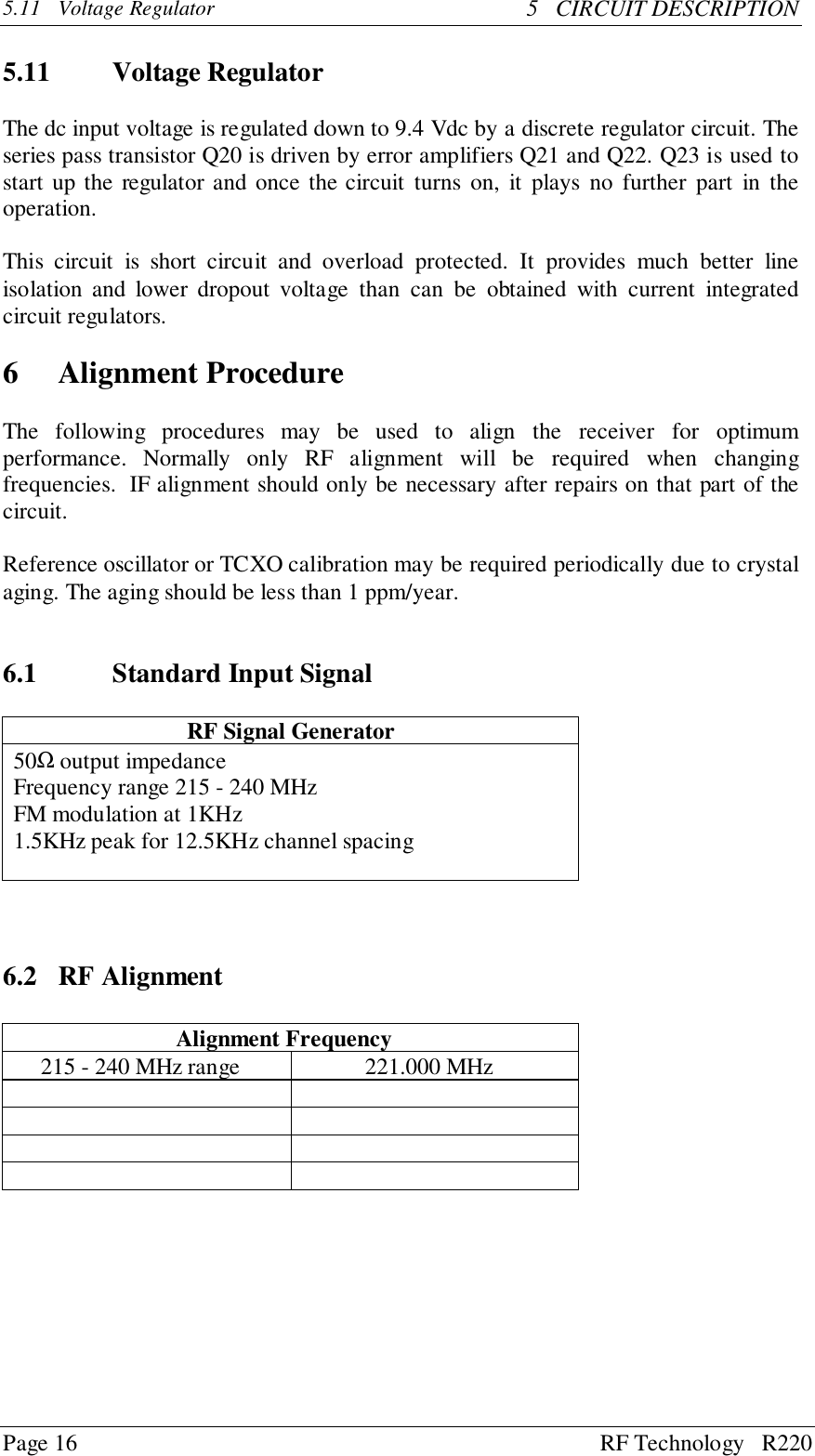 Page 16 RF Technology   R2205.11 Voltage Regulator 5   CIRCUIT DESCRIPTION5.11 Voltage RegulatorThe dc input voltage is regulated down to 9.4 Vdc by a discrete regulator circuit. Theseries pass transistor Q20 is driven by error amplifiers Q21 and Q22. Q23 is used tostart up the regulator and once the circuit turns on, it plays no further part in theoperation.This circuit is short circuit and overload protected. It provides much better lineisolation and lower dropout voltage than can be obtained with current integratedcircuit regulators.6 Alignment ProcedureThe following procedures may be used to align the receiver for optimumperformance. Normally only RF alignment will be required when changingfrequencies.  IF alignment should only be necessary after repairs on that part of thecircuit.Reference oscillator or TCXO calibration may be required periodically due to crystalaging. The aging should be less than 1 ppm/year.6.1 Standard Input SignalRF Signal Generator50Ω output impedanceFrequency range 215 - 240 MHzFM modulation at 1KHz1.5KHz peak for 12.5KHz channel spacing6.2 RF AlignmentAlignment Frequency215 - 240 MHz range 221.000 MHz