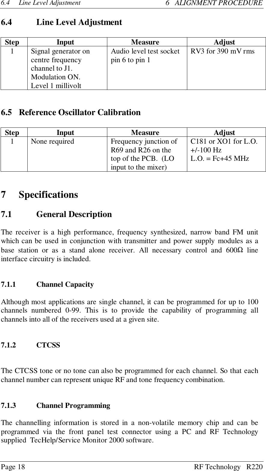 Page 18 RF Technology   R2206.4 Line Level Adjustment 6   ALIGNMENT PROCEDURE6.4 Line Level AdjustmentStep Input Measure Adjust1 Signal generator oncentre frequencychannel to J1.Modulation ON.Level 1 millivoltAudio level test socketpin 6 to pin 1 RV3 for 390 mV rms6.5 Reference Oscillator CalibrationStep Input Measure Adjust1 None required Frequency junction ofR69 and R26 on thetop of the PCB.  (LOinput to the mixer)C181 or XO1 for L.O.+/-100 HzL.O. = Fc+45 MHz7 Specifications7.1 General DescriptionThe receiver is a high performance, frequency synthesized, narrow band FM unitwhich can be used in conjunction with transmitter and power supply modules as abase station or as a stand alone receiver. All necessary control and 600Ω lineinterface circuitry is included.7.1.1 Channel CapacityAlthough most applications are single channel, it can be programmed for up to 100channels numbered 0-99. This is to provide the capability of programming allchannels into all of the receivers used at a given site.7.1.2 CTCSSThe CTCSS tone or no tone can also be programmed for each channel. So that eachchannel number can represent unique RF and tone frequency combination.7.1.3 Channel ProgrammingThe channelling information is stored in a non-volatile memory chip and can beprogrammed via the front panel test connector using a PC and RF Technologysupplied  TecHelp/Service Monitor 2000 software.