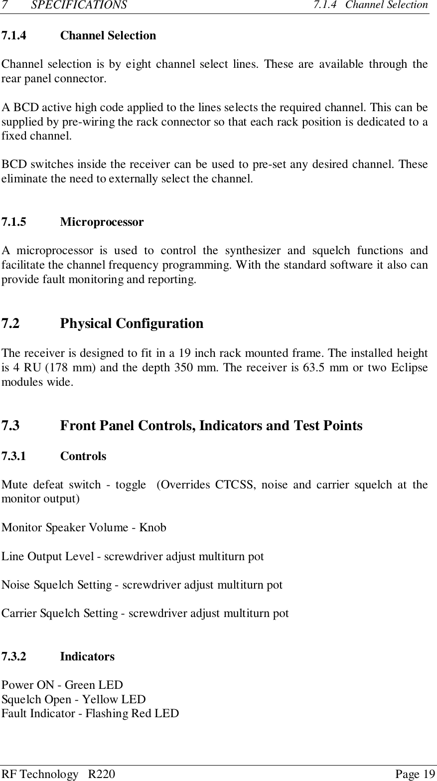 RF Technology   R220 Page 197 SPECIFICATIONS 7.1.4   Channel Selection7.1.4 Channel SelectionChannel selection is by eight channel select lines. These are available through therear panel connector.A BCD active high code applied to the lines selects the required channel. This can besupplied by pre-wiring the rack connector so that each rack position is dedicated to afixed channel.BCD switches inside the receiver can be used to pre-set any desired channel. Theseeliminate the need to externally select the channel.7.1.5 MicroprocessorA microprocessor is used to control the synthesizer and squelch functions andfacilitate the channel frequency programming. With the standard software it also canprovide fault monitoring and reporting.7.2 Physical ConfigurationThe receiver is designed to fit in a 19 inch rack mounted frame. The installed heightis 4 RU (178 mm) and the depth 350 mm. The receiver is 63.5 mm or two Eclipsemodules wide.7.3 Front Panel Controls, Indicators and Test Points7.3.1 ControlsMute defeat switch - toggle  (Overrides CTCSS, noise and carrier squelch at themonitor output)Monitor Speaker Volume - KnobLine Output Level - screwdriver adjust multiturn potNoise Squelch Setting - screwdriver adjust multiturn potCarrier Squelch Setting - screwdriver adjust multiturn pot7.3.2 IndicatorsPower ON - Green LEDSquelch Open - Yellow LEDFault Indicator - Flashing Red LED