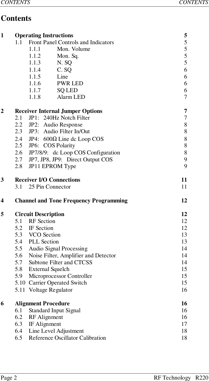 Page 2 RF Technology   R220CONTENTS CONTENTSContents1 Operating Instructions 51.1 Front Panel Controls and Indicators 51.1.1 Mon. Volume 51.1.2 Mon. Sq. 51.1.3 N. SQ 51.1.4 C. SQ 61.1.5 Line 61.1.6 PWR LED 61.1.7 SQ LED 61.1.8 Alarm LED 72 Receiver Internal Jumper Options 72.1 JP1:   240Hz Notch Filter 72.2 JP2:   Audio Response 82.3 JP3:   Audio Filter In/Out 82.4 JP4:   600Ω Line dc Loop COS 82.5 JP6:   COS Polarity 82.6 JP7/8/9:   dc Loop COS Configuration 82.7 JP7, JP8, JP9:   Direct Output COS 92.8 JP11 EPROM Type 93 Receiver I/O Connections 113.1 25 Pin Connector 114 Channel and Tone Frequency Programming 125 Circuit Description 125.1 RF Section 125.2 IF Section 125.3 VCO Section 135.4 PLL Section  135.5 Audio Signal Processing 145.6 Noise Filter, Amplifier and Detector 145.7 Subtone Filter and CTCSS 145.8 External Squelch 155.9 Microprocessor Controller 155.10 Carrier Operated Switch 155.11 Voltage Regulator 166 Alignment Procedure 166.1 Standard Input Signal 166.2 RF Alignment 166.3 IF Alignment 176.4 Line Level Adjustment 186.5 Reference Oscillator Calibration 18