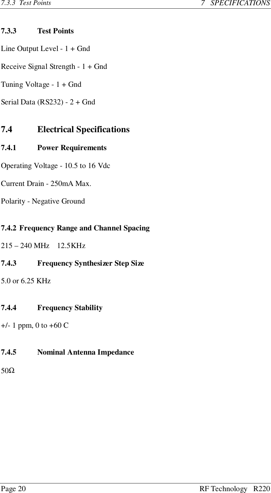 Page 20 RF Technology   R2207.3.3 Test Points 7   SPECIFICATIONS7.3.3 Test PointsLine Output Level - 1 + GndReceive Signal Strength - 1 + GndTuning Voltage - 1 + GndSerial Data (RS232) - 2 + Gnd7.4 Electrical Specifications7.4.1 Power RequirementsOperating Voltage - 10.5 to 16 VdcCurrent Drain - 250mA Max.Polarity - Negative Ground7.4.2 Frequency Range and Channel Spacing215 – 240 MHz    12.5KHz7.4.3 Frequency Synthesizer Step Size5.0 or 6.25 KHz7.4.4 Frequency Stability+/- 1 ppm, 0 to +60 C7.4.5 Nominal Antenna Impedance50Ω