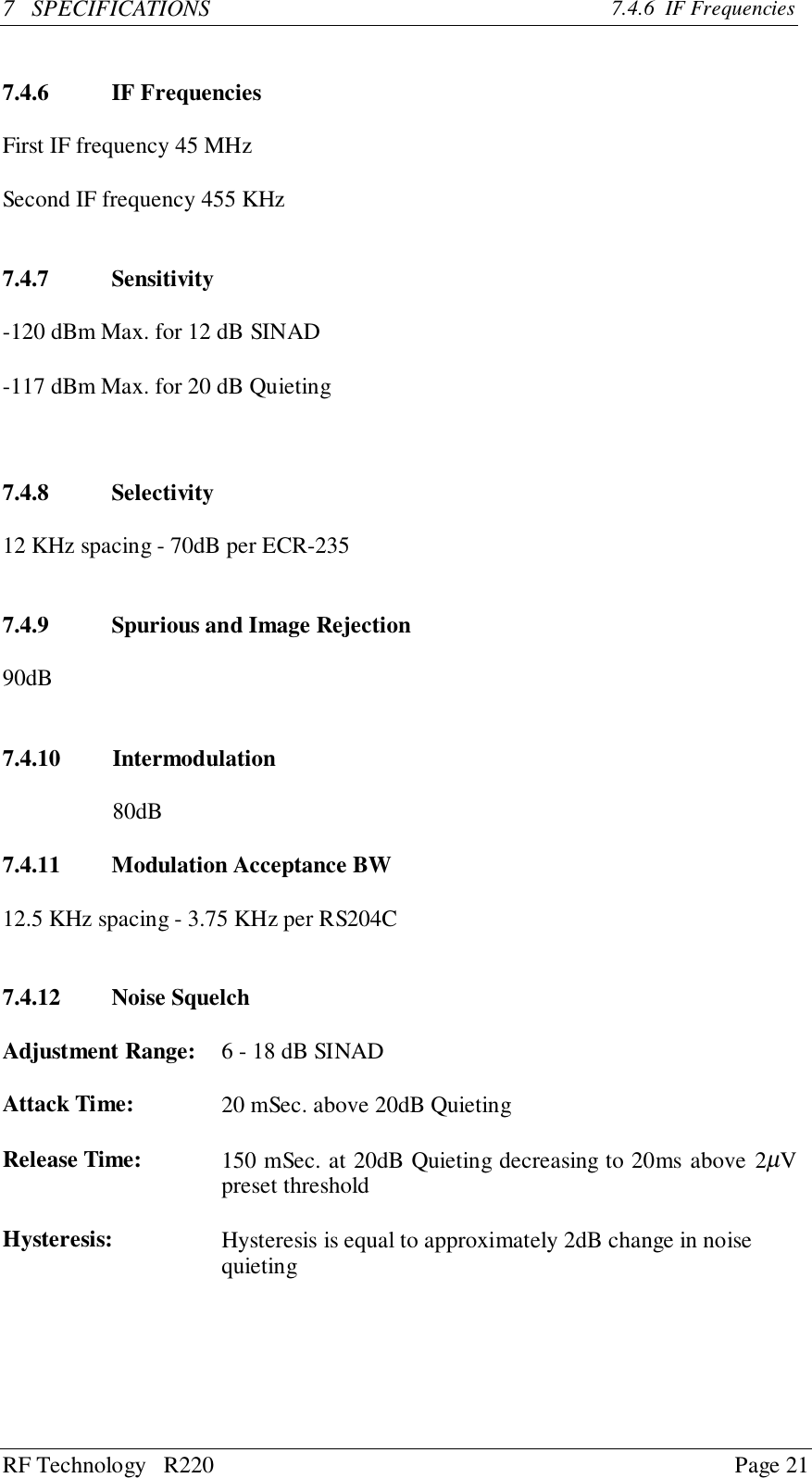 RF Technology   R220 Page 217   SPECIFICATIONS 7.4.6  IF Frequencies7.4.6 IF FrequenciesFirst IF frequency 45 MHzSecond IF frequency 455 KHz7.4.7 Sensitivity-120 dBm Max. for 12 dB SINAD-117 dBm Max. for 20 dB Quieting7.4.8 Selectivity12 KHz spacing - 70dB per ECR-2357.4.9 Spurious and Image Rejection90dB7.4.10 Intermodulation80dB7.4.11 Modulation Acceptance BW12.5 KHz spacing - 3.75 KHz per RS204C7.4.12 Noise SquelchAdjustment Range:    6 - 18 dB SINADAttack Time:     20 mSec. above 20dB QuietingRelease Time:   150 mSec. at 20dB Quieting decreasing to 20ms above 2µVpreset thresholdHysteresis:    Hysteresis is equal to approximately 2dB change in noise  quieting